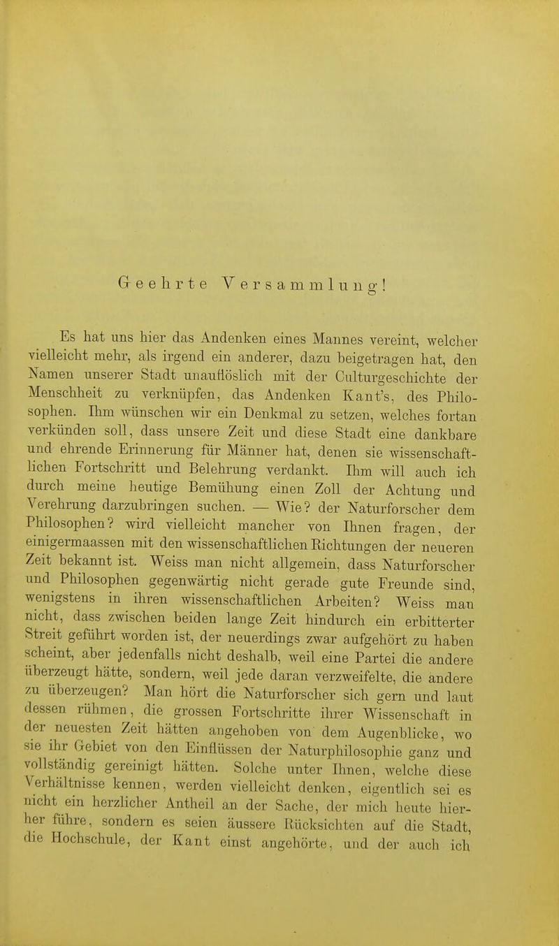 Es hat uns hier das Andenken eines Mannes vereint, welcher vielleicht mehr, als irgend ein anderer, dazu beigetragen hat, den Namen unserer Stadt unauflöslich mit der Culturgeschichte der Menschheit zu verknüpfen, das Andenken Kant's, des Philo- sophen. Ihm wünschen wir ein Denkmal zu setzen, welches fortan verkünden soll, dass unsere Zeit und diese Stadt eine dankbare und ehrende Erinnerung für Männer hat, denen sie wissenschaft- lichen Fortschritt und Belehrung verdankt. Ihm will auch ich durch meine heutige Bemühung einen Zoll der Achtung und Verehrung darzubringen suchen. — Wie? der Naturforscher dem Philosophen? wird vielleicht mancher von Ihnen fragen, der einigermaassen mit den wissenschaftlichen Richtungen der neueren Zeit bekannt ist. Weiss man nicht allgemein, dass Naturforscher und Philosophen gegenwärtig nicht gerade gute Freunde sind, wenigstens in ihren wissenschaftlichen Arbeiten? Weiss man nicht, dass zwischen beiden lange Zeit hindurch ein erbitterter Streit geführt worden ist, der neuerdings zwar aufgehört zu haben scheint, aber jedenfalls nicht deshalb, weil eine Partei die andere überzeugt hätte, sondern, weil jede daran verzweifelte, die andere zu überzeugen? Man hört die Naturforscher sich gern und laut dessen rühmen, die grossen Fortschritte ihrer Wissenschaft in der neuesten Zeit hätten angehoben von dem Augenblicke, wo sie ihr Gebiet von den Einflüssen der Naturphilosophie ganz und vollständig gereinigt hätten. Solche unter Ihnen, welche diese Verhältnisse kennen, werden vielleicht denken, eigentlich sei es nicht ein herzlicher Antheil an der Sache, der mich heute hier- her führe, sondern es seien äussere Rücksichten auf die Stadt, die Hochschule, der Kant einst angehörte, und der auch ich