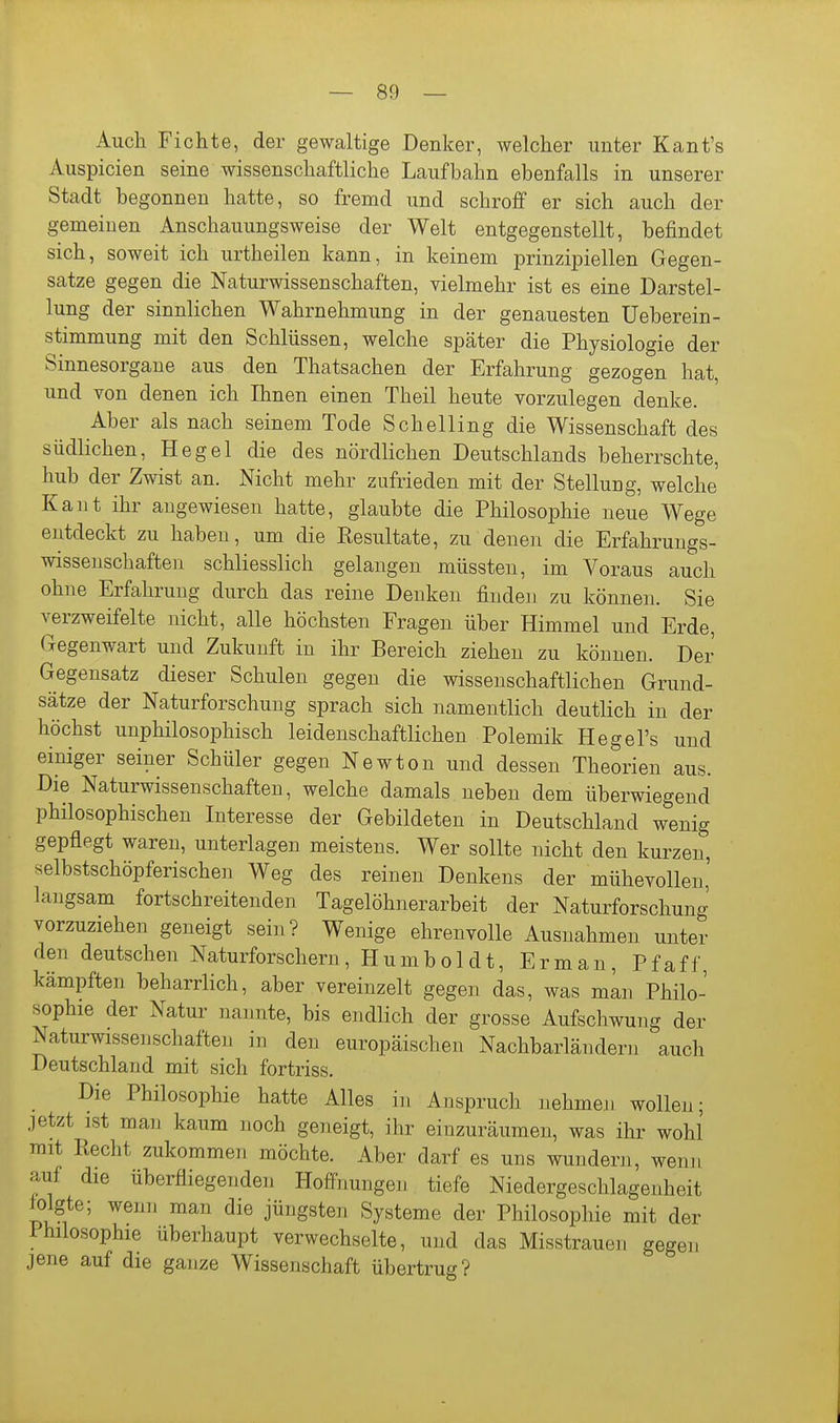 Auch Fichte, der gewaltige Denker, welcher unter Kant's Auspicien seine wissenschaftliche Laufbahn ebenfalls in unserer Stadt begonnen hatte, so fremd und schroff er sich auch der gemeinen Anschauungsweise der Welt entgegenstellt, befindet sich, soweit ich urtheilen kann, in keinem prinzipiellen Gegen- satze gegen die Naturwissenschaften, vielmehr ist es eine Darstel- lung der sinnlichen Wahrnehmung in der genauesten Ueberein- stimmung mit den Schlüssen, welche später die Physiologie der Sinnesorgane aus den Thatsachen der Erfahrung gezogen hat, und von denen ich Ihnen einen Theil heute vorzulegen denke. Aber als nach seinem Tode Schelling die Wissenschaft des südlichen, Hegel die des nördlichen Deutschlands beherrschte, hub der Zwist an. Nicht mehr zufrieden mit der Stellung, welche Kant ihr augewiesen hatte, glaubte die Philosophie neue Wege entdeckt zu haben, um die Kesultate, zu denen die Erfahrungs- wisseuschaften schliesslich gelangen müssten, im Voraus auch ohne Erfahrung durch das reine Denken findeii zu können. Sie verzweifelte nicht, alle höchsten Fragen über Himmel und Erde, Gegenwart und Zukunft in ihr Bereich ziehen zu können. Der Gegensatz dieser Schulen gegen die wissenschaftlichen Grund- sätze der Naturforschung sprach sich namentlich deutlich in der höchst unphilosophisch leidenschaftlichen Polemik Hegel's und einiger seiner Schüler gegen Newton und dessen Theorien aus. Die Naturwissenschaften, welche damals neben dem überwiegend philosophischen Interesse der Gebildeten in Deutschland wenig gepflegt waren, unterlagen meistens. Wer sollte nicht den kurzen, selbstschöpferischen Weg des reinen Denkens der mühevollen' langsam fortschreitenden Tagelöhnerarbeit der Naturforschung vorzuziehen geneigt sein? Wenige ehrenvolle Ausnahmen unter den deutschen Naturforschern, Humboldt, Erman, Pfaff, kämpften beharrlich, aber vereinzelt gegen das, was mLi Philo- sophie der Natur nannte, bis endlich der grosse Aufschwung der Naturwissenschaften in den europäischen Nachbarländern auch Deutschland mit sich fortriss. Die Philosophie hatte Alles in Anspruch nehmen wollen; jetzt ist man kaum noch geneigt, ihr einzuräumen, was ihr wohl mit Recht zukommen möchte. Aber darf es uns wundern, wenn auf die überfliegenden Hoffnungen tiefe Niedergeschlagenheit folgte; wenn man die jüugsten Systeme der Philosophie mit der Philosophie überhaupt verwechselte, und das Misstrauen gegen jene auf die ganze Wissenschaft übertrug?