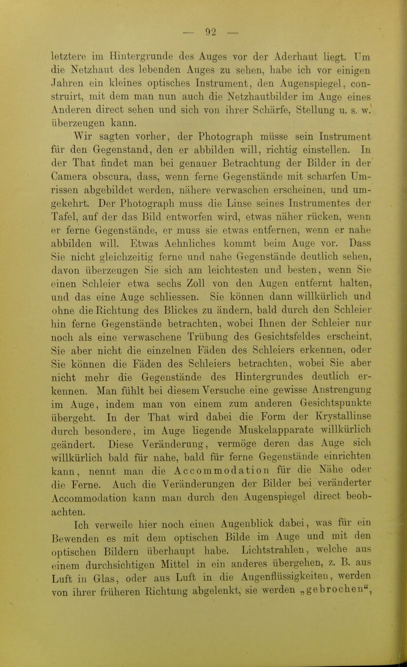 letztere im Hintergründe des Auges vor der Aderhaut liegt. Um die Netzhaut des lebenden Auges zu sehen, habe ich vor einigen Jahren ein kleines optisches Instrument, den Augenspiegel, con- struirt, mit dem man nun auch die Netzhautbilder im Auge eines Anderen direct sehen und sich von ihrer Schärfe, Stellung u. s. w.^ überzeugen kann. Wir sagten vorher, der Photograph müsse sein Instrument für den Gegenstand, den er abbilden will, richtig einstellen. In der That findet man bei genauer Betrachtung der Bilder in der Camera obscura, dass, wenn ferne Gegenstände mit scharfen Um- rissen abgebildet werden, nähere verwaschen erscheinen, und um- gekehrt. Der Photograph muss die Linse seines Instrumentes der Tafel, auf der das Bild entworfen wird, etwas näher rücken, wenn er ferne Gegenstände, er muss sie etwas entfernen, wenn er nahe abbilden will. Etwas Aehnliches kommt beim Auge vor. Dass Sie nicht gleichzeitig ferne und nahe Gegenstände deutlich sehen, davon überzeugen Sie sich am leichtesten und besten, wenn Sie einen Schleier etwa sechs Zoll von den Augen entfernt halten, und das eine Auge schliessen. Sie können dann willkürlich und ohne die Richtung des Blickes zu ändern, bald durch den Schleier hin ferne Gegenstände betrachten, wobei Ihnen der Schleier nur noch als eine verwaschene Trübung des Gesichtsfeldes erscheint, Sie aber nicht die einzelnen Fäden des Schleiers erkennen, oder Sie können die Fäden des Schleiers betrachten, wobei Sie aber nicht mehr die Gegenstände des Hintergrundes deutlich er- kennen. Man fühlt bei diesem Versuche eine gewisse Anstrengung im Auge, indem man von einem zum anderen Gesichtspunkte übergeht. In der That wird dabei die Form der Krystallinse durch besondere, im Auge liegende Muskelapparate willkürlich geändert. Diese Veränderung, vermöge deren das Auge sich willkürlich bald für nahe, bald für ferne Gegenstände einrichten kann, nennt man die Accommodation für die Nähe oder die Ferne. Auch die Veränderungen der Bilder bei veränderter Accommodation kann man durch den Augenspiegel direct beob- achten. Ich verweile hier noch einen Augenblick dabei, was für ein Bewenden es mit dem optischen Bilde im Auge und mit den optischen Bildern überhaupt habe. Lichtstrahlen, welche aus einem durchsichtigen Mittel in ein anderes übergehen, z. B. aus Luft in Glas, oder aus Luft in die Augenflüssigkeiten, werden von ihrer früheren Richtung abgelenkt, sie werden „gebrochen«,