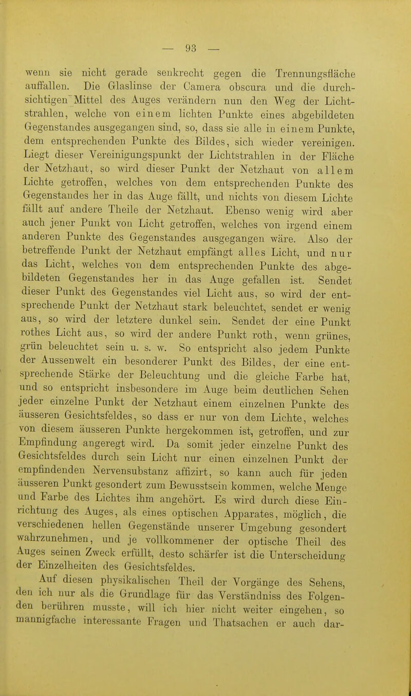 wenn sie niclit gerade senkrecht gegen die Trennungsfläche aufiallen. Die Glaslinse der Camera obscura und die durch- sichtigen' Mittel des Auges verändern nun den Weg der Licht- strahlen, welche von einem lichten Punkte eines abgebildeten Gegenstandes ausgegangen sind, so, dass sie alle in einem Punkte, dem entsprechenden Punkte des Bildes, sich wieder vereinigen. Liegt dieser Vereinigungspunkt der Lichtstrahlen in der Fläche der Netzhaut, so wird dieser Punkt der Netzhaut von allem Lichte getroffen, welches von dem entsprechenden Punkte des Gegenstandes her in das Auge fällt, und nichts von diesem Lichte fällt auf andere Theile der Netzhaut. Ebenso wenig wird aber auch jener Punkt von Licht getroffen, welches von irgend einem anderen Punkte des Gegenstandes ausgegangen wäre. Also der betreffende Punkt der Netzhaut empfängt alles Licht, und nur das Licht, welches von dem entsprechenden Punkte des abge- bildeten Gegenstandes her in das Auge gefallen ist. Sendet dieser Punkt des Gegenstandes viel Licht aus, so wird der ent- sprechende Punkt der Netzhaut stark beleuchtet, sendet er wenig aus, so wird der letztere dunkel sein. Sendet der eine Punkt rothes Licht aus, so wird der andere Punkt roth, wenn grünes, grün beleuchtet sein u. s. w. So entspricht also jedem Punkte der Aussenwelt ein besonderer Punkt des Bildes, der eine ent- sprechende Stärke der Beleuchtung und die gleiche Farbe hat, und so entspricht insbesondere im Auge beim deutlichen Sehen jeder einzelne Punkt der Netzhaut einem einzelnen Punkte des äusseren Gesichtsfeldes, so dass er nur von dem Lichte, welches von diesem äusseren Punkte hergekommen ist, getroffen, und zur Empfindung angeregt wird. Da somit jeder einzelne Punkt des Gesichtsfeldes durch sein Licht nur einen einzelnen Punkt der empfindenden Nervensubstanz affizirt, so kann auch für jeden äusseren Punkt gesondert zum Bewusstsein kommen, welche Menge und Farbe des Lichtes ihm angehört. Es wird durch diese Ein- richtung des Auges, als eines optischen Apparates, möglich, die verschiedenen hellen Gegenstände unserer Umgebung gesondert wahrzunehmen, und je vollkommener der optische Theil des Auges seinen Zweck erfüllt, desto schärfer ist die Unterscheidung der Einzelheiten des Gesichtsfeldes. Auf diesen physikalischen Theil der Vorgänge des Sehens, den ich nur als die Grundlage für das Verständniss des Folgen- den berühren musste, will ich hier nicht weiter eingehen, so mannigfache interessante Fragen und Thatsachen er auch dar-