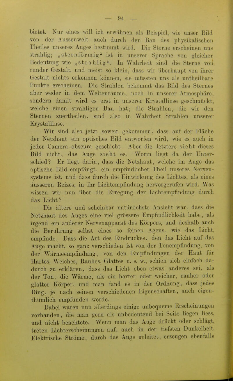 bietet. Nur eines will ich erwähnen als Beispiel, wie unser Bild von der Aussenwelt auch durch den Bau des physikalischen Theiles unseres Auges bestimmt wird. Die Sterne erscheinen uns strahlig; „sternförmig ist in unserer Sprache von gleicher Bedeutung wie „strahlig. In Wahrheit sind die Sterne voii runder Gestalt, und meist so klein, dass wir überhaupt von ihrer Gestalt nichts erkennen können, sie müssten uns als untheilbare Punkte erscheinen. Die Strahlen bekommt das Bild des Sternes aber weder in dem Weltenraume, noch in unserer Atmosphäre, sondern damit wird es erst in unserer Krystalliuse geschmückt, welche einen strahligen Bau hat; die Strahlen, die wir den Sternen zuertheilen, sind also in Wahrheit Strahlen unserer Krystalliuse. Wir sind also jetzt soweit gekommen, dass auf der Fläche der Netzhaut ein optisches Bild entworfen wird, wie es auch in jeder Camera obscura geschieht. Aber die letztere sieht dieses Bild nicht, das Auge sieht es. Worin liegt da der Unter- schied? Er liegt darin, dass die Netzhaut, welche im Auge das optische Bild empfängt, ein empfindlicher Theil unseres Nerven- systems ist, und dass durch die Einwirkung des Lichtes, als eines äusseren Reizes, in ihr Lichtempfindung hervorgerufen wird. Was wissen wir nun über die Erregung der Lichtempfindung durch das Licht? Die ältere und scheinbar natürlichste Ansicht war, dass die Netzhaut des Auges eine viel grössere Empfindlichkeit habe, als irgend ein anderer Nervenapparat des Körpers, und deshalb auch die Berührung selbst eines so feinen Agens, wie das Licht, empfinde. Dass die Art des Eindruckes, den das Licht auf das Auge macht, so ganz verschieden ist von der Tonempfindung, von der Wärmeempfindung, von den Empfindungen der Haut für Hartes, Weiches, Rauhes, Glattes u. s. w., schien sich einfach da- durch zu erklären, dass das Licht eben etwas anderes sei, als der Ton, die Wärme, als ein harter oder weicher, rauher oder glatter Körper, und man fand es in der Ordnung, dass jedes Ding, je nach seinen verschiedenen Eigenschaften, auch eigen- thümlich empfunden werde. Dabei waren nun allerdings einige unbequeme Erscheinungen vorhanden, die man gern als unbedeutend bei Seite liegen liess, und nicht beachtete. Wenn man das Auge drückt oder schlägt, treten Lichterscheinungen auf, auch in der tiefsten Dunkelheit. Elektrische Ströme, durch das Auge geleitet, erzeugen ebenfalls