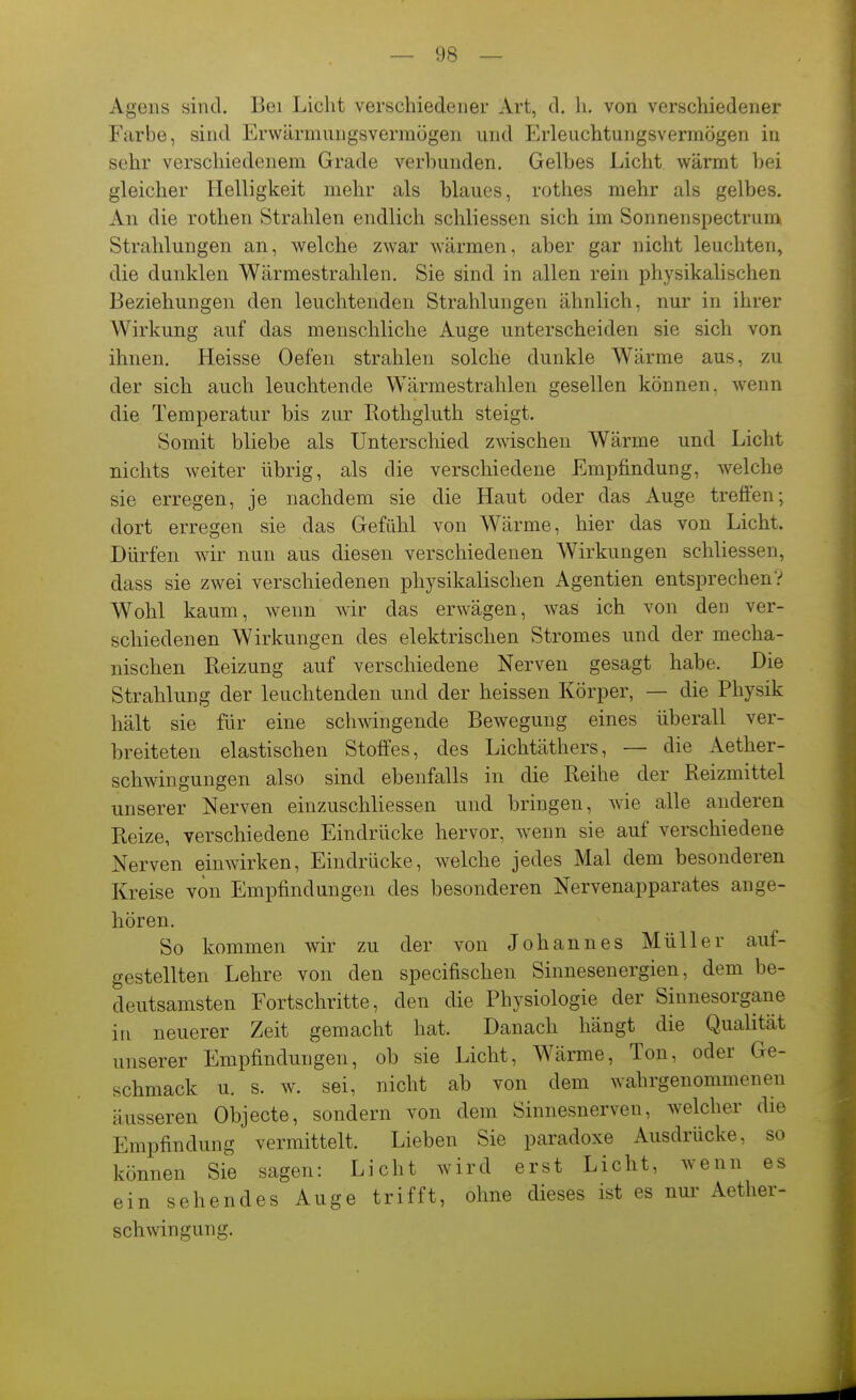 Agens sind. Bei Licht verschiedener Art, d. Ii. von verschiedener Farbe, sind Erwärmungsvermögen und Erleuchtungsvermögen in sehr verschiedenem Grade verbunden. Gelbes Licht wärmt bei gleicher Helligkeit mehr als blaues, rothes mehr als gelbes. An die rothen Strahlen endlich schliessen sich im Sonnenspectrum Strahlungen an, welche zwar wärmen, aber gar nicht leuchten, die dunklen Wärmestrahlen. Sie sind in allen rein physikalischen Beziehungen den leuchtenden Strahlungen ähnlich, nur in ihrer Wirkung auf das menschliche Auge unterscheiden sie sich von ihnen. Heisse Oefen strahlen solche dunkle Wärme aus, zu der sich auch leuchtende Wärmestrahlen gesellen können, wenn die Temperatur bis zur Rothgluth steigt. Somit bliebe als Unterschied zwischen Wärme und Licht nichts weiter übrig, als die verschiedene Empfindung, welche sie erregen, je nachdem sie die Haut oder das Auge treffen; dort erregen sie das Gefühl von Wärme, hier das von Licht. Dürfen wir nun aus diesen verschiedenen Wirkungen schliessen, dass sie zwei verschiedenen physikalischen Agentien entsprechen V Wohl kaum, wenn wir das erwägen, was ich von den ver- schiedenen Wirkungen des elektrischen Stromes und der mecha- nischen Reizung auf verschiedene Nerven gesagt habe. Die Strahlung der leuchtenden und der heissen Körper, — die Physik hält sie für eine schwingende Bewegung eines überall ver- breiteten elastischen Stoffes, des Lichtäthers, — die Aether- schwingungen also sind ebenfalls in die Reihe der Reizmittel unserer Nerven einzuschliessen und bringen, wie alle anderen Reize, verschiedene Eindrücke hervor, wenn sie auf verschiedene Nerven einwirken, Eindrücke, welche jedes Mal dem besonderen Kreise von Empfindungen des besonderen Nervenapparates ange- hören. So kommen wir zu der von Johannes Müller auf- gestellten Lehre von den specifischeu Sinnesenergien, dem be- deutsamsten Fortschritte, den die Physiologie der Sinnesorgane in neuerer Zeit gemacht hat. Danach hängt die Qualität unserer Empfindungen, ob sie Licht, Wärme, Ton, oder Ge- schmack u. s. w. sei, nicht ab von dem wahrgenommenen äusseren Objecto, sondern von dem Sinnesnerven, welcher die Empfindung vermittelt. Lieben Sie paradoxe Ausdrücke, so können Sie sagen: Licht wird erst Licht, wenn es ein sehendes Auge trifft, ohne dieses ist es nur Aether- schwingung.