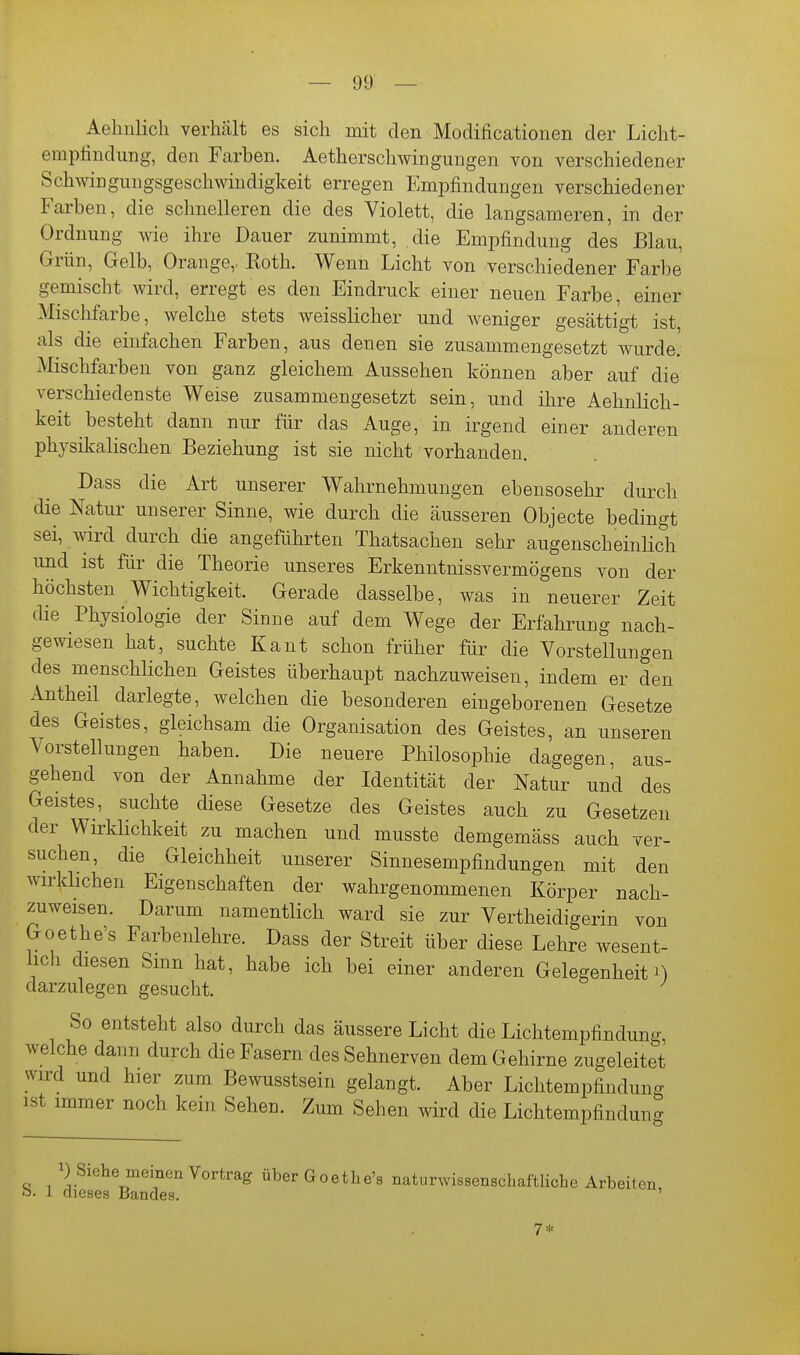 Aehiilicli verhält es sich mit den Modificationen der Licht- emptindimg, den Farben. Aetherschwingungen von verschiedener Schwingungsgeschwiudigkeit erregen Empfindungen verschiedener Farben, die schnelleren die des Violett, die langsameren, in der Ordnung wie ihre Dauer zunimmt, die Empfindung des Blau, Grün, Gelb, Orange, Roth. Wenn Licht von verschiedener Farbe gemischt wird, erregt es den Eindruck einer neuen Farbe, einer Mischfarbe, welche stets weissliclier und weniger gesättigt ist als die einfachen Farben, aus denen sie zusammengesetzt wurde. Mischfarben von ganz gleichem Aussehen können aber auf die verschiedenste Weise zusammengesetzt sein, und ihre Aehnlich- keit besteht dann nur für das Auge, in irgend einer anderen physikalischen Beziehung ist sie nicht vorhanden. Dass die Art unserer Wahrnehmungen ebensosehr durch die Natur unserer Sinne, wie durch die äusseren Objecto bedingt sei, wird durch die angeführten Thatsachen sehr augenscheinlich und ist für die Theorie unseres Erkenntnissvermögens von der höchsten Wichtigkeit. Gerade dasselbe, was in neuerer Zeit die Physiologie der Sinne auf dem Wege der Erfahrung nach- gewiesen hat, suchte Kant schon früher für die Vorstellungen des menschlichen Geistes überhaupt nachzuweisen, indem er den Antheil darlegte, welchen die besonderen eingeborenen Gesetze des Geistes, gleichsam die Organisation des Geistes, an unseren Vorstellungen haben. Die neuere Philosophie dagegen, aus- gehend von der Annahme der Identität der Natur und des Geistes, suchte diese Gesetze des Geistes auch zu Gesetzen der Wirklichkeit zu machen und musste demgemäss auch ver- suchen, die Gleichheit unserer Sinnesempfindungen mit den wirklichen Eigenschaften der wahrgenommenen Körper nach- zuweisen. Darum namentlich ward sie zur Vertheidigerin von Goethe's Farbenlehre. Dass der Streit über diese Lehre wesent- lich diesen Smn hat, habe ich bei einer anderen Gelegenheit darzulegen gesucht. So entsteht also durch das äussere Licht die Lichtempfindung welche dann durch die Fasern des Sehnerven dem Gehirne zugeleitet wird und hier zum Bewusstsein gelangt. Aber Liclitempfindung ist immer noch kein Sehen. Zum Sehen wird die Lichtempfindung 1) Siehe meinen Vortrag überGoethe's naturwissenschaftliche Arbeiten o. 1 dieses Bandes. 7*