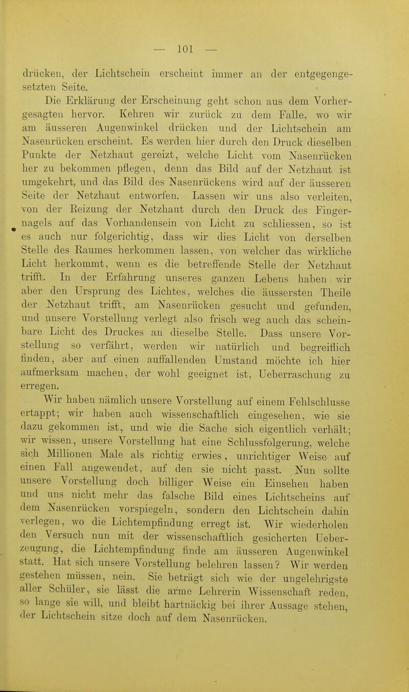 drücken, der Lichtschein erscheint immer an der entgegenge- setzten Seite. Die Erklärung der Erscheinung geht schon aus dem Vorher- gesagten hervor. Kehren wir zurück zu dem. Falle, wo wir am äusseren Augenwinkel drücken und der Lichtschein am Nasenrücken erscheint. Es werden hier durch den Druck dieselben Punkte der Netzhaut gereizt, welche Licht vom Nasenrücken her zu bekommen pflegen, denn das Bild auf der Netzhaut ist umgekehrt, und das Bild des Nasenrückens wird auf der äusseren Seite der Netzhaut entworfen. Lassen wir uns also verleiten, von der Heizung der Netzhaut durch den Druck des Finger- ^ nagels auf das Vorhandensein von Licht zu schliessen, so ist es auch nur folgerichtig, dass wir dies Licht von derselben Stelle des Raumes herkommen lassen, von welcher das wirkliche Licht herkommt, wenn es die betreffende Stelle der Netzhaut trifft. In der Erfahrung unseres ganzen Lebens haben wir aber den Ursprung des Lichtes, welches die äussersten Theile der Netzhaut trifft, am Nasenrücken gesucht nnd gefunden, und unsere Vorstellung verlegt also frisch weg auch das schein- bare Licht des Druckes an dieselbe Stelle. Dass unsere Vor- stellung so verfährt, werden wir natürlich und begreiffich finden, aber auf einen auffallenden Umstand möchte ich hier aufmerksam machen, der wohl geeignet ist, Ueberraschung zu erregen. Wir haben nämlich unsere Vorstellung auf einem Fehlschlüsse ertappt; wir haben auch wissenschaftlich eingesehen, wie sie dazu gekommen ist, und wie die Sache sich eigentlich verhält; ^vir wissen, unsere Vorstellung hat eine Schlussfolgerung, welche sich Millionen Male als richtig erwies, unrichtiger Weise auf einen Fall angewendet, auf den sie nicht passt. Nun sollte unsere Vorstellung doch bilKger Weise ein Einsehen haben und uns nicht mehr das falsche Bild eines Lichtscheins auf dem Nasenrücken vorspiegeln, sondern den Lichtschein daliin verlegen, wo die Lichtempfindung erregt ist. Wir wiederholen den Versuch nun mit der wissenschaftlich gesicherten üeber- zGugung, die Lichtempfindung finde am äusseren Augenwinkel statt. Hat sich unsere Vorstellung belehren lassen? Wir werden gestehen müssen, nein. Sie beträgt sich wie der ungelehrigste aller Schüler, sie lässt die arme Lehrerin Wissenschaft reden, so lange sie will, und bleibt hartnäckig bei ilirer Aussage stellen, der Lichtschein sitze doch auf dem Nasenrücken.