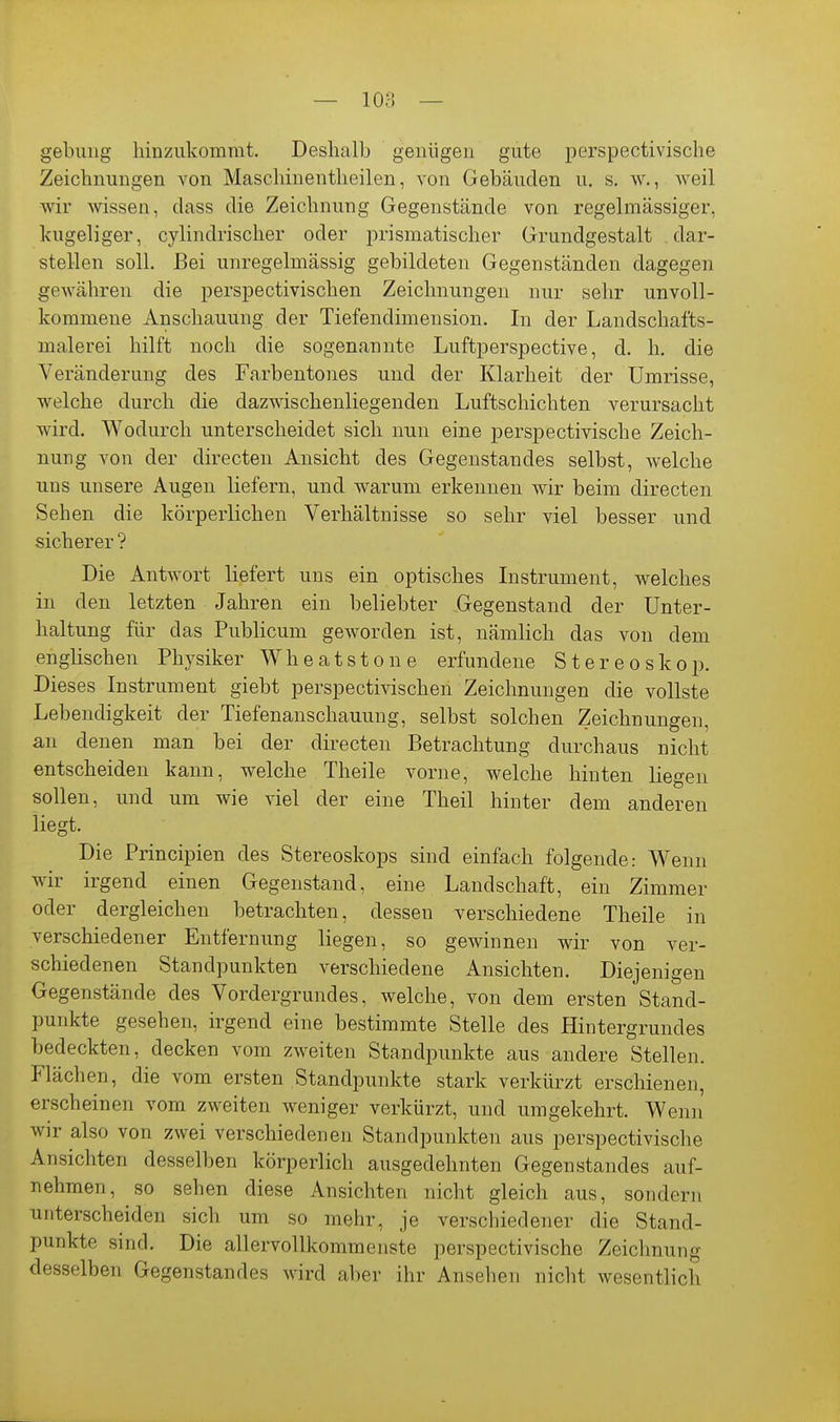 — loa — gebuiig liinziikommt. Deshalb genügen gute perspectivische Zeichnungen von Maschinentheilen, von Gebäuden u. s. w., weil wir wissen, dass die Zeichnung Gegenstände von regelmässiger, kugeliger, cylindrischer oder prismatischer Grundgestalt dar- stellen soll. Bei unregelmässig gebildeten Gegenständen dagegen gewähren die perspectivischen Zeichnungen nur sehr unvoll- kommene Anschauung der Tiefendimension. In der Landschafts- malerei hilft noch die sogenannte Luftperspective, d. h. die Veränderung des Farbentones und der Klarheit der Umrisse, welche durch die dazwischenliegenden Luftschichten verursacht wird. Wodurch unterscheidet sich nun eine perspectivische Zeich- nung von der directen Ansicht des Gegenstandes selbst, welche uns unsere Augen liefern, und warum erkennen wir beim directen Sehen die körperlichen Verhältnisse so sehr viel besser und sicherer ? Die Antwort liefert uns ein optisches Listrument, welches in den letzten Jahren ein beliebter Gegenstand der Unter- haltung für das Publicum geworden ist, nämlich das von dem englischen Physiker Wheatstone erfundene Stereoskop. Dieses Instrument giebt perspectivischen Zeichnungen die vollste Lebendigkeit der Tiefenanschauung, selbst solchen Zeichnungen, an denen man bei der directen Betrachtung durchaus nicht entscheiden kann, welche Theile vorne, welche hinten liegen sollen, und um wie viel der eine Theil hinter dem anderen liegt. Die Principien des Stereoskops sind einfach folgende: Wenn wir irgend einen Gegenstand, eine Landschaft, ein Zimmer oder dergleichen betrachten, dessen verschiedene Theile in verschiedener Entfernung liegen, so gewinnen wir von ver- schiedenen Standpunkten verschiedene Ansichten. Diejenigen Gegenstände des Vordergrundes, welche, von dem ersten Stand- punkte gesehen, irgend eine bestimmte Stelle des Hintergrundes bedeckten, decken vom zweiten Standpunkte aus andere Stellen. Flächen, die vom ersten Standpunkte stark verkürzt erschienen, erscheinen vom zweiten weniger verkürzt, und umgekehrt. Wenn wir also von zwei verschiedenen Standpunkten aus perspectivische Ansichten desselben körperlich ausgedehnten Gegenstandes auf- nehmen, so sehen diese Ansichten nicht gleich aus, sondern unterscheiden sich um so mehr, je verschiedener die Stand- punkte sind. Die allervoUkommenste perspectivische Zeichnung desselben Gegenstandes wird aber ihr Ansehen nicht wesentlich