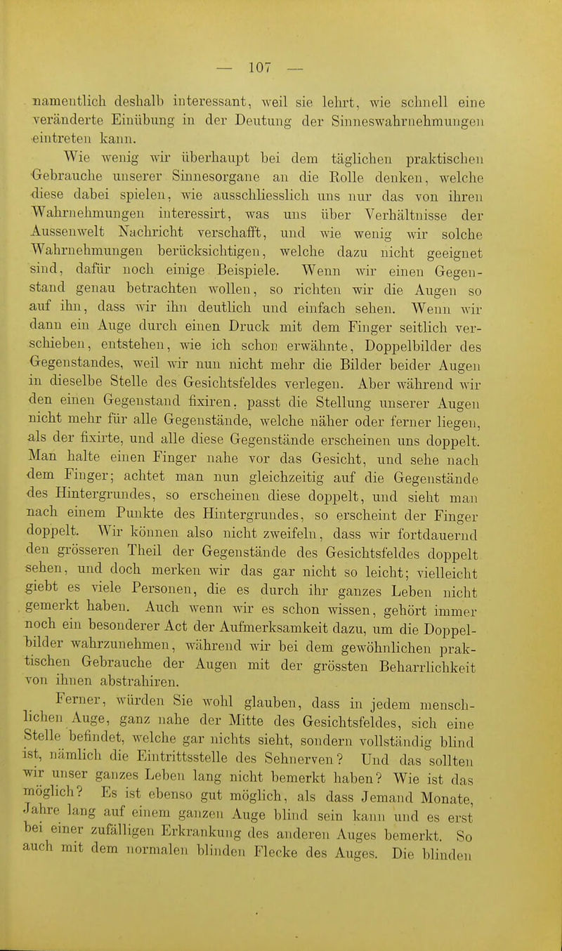 namentlich deshalb iuteressant, weil sie lehrt, wie schnell eine veränderte Einübung in der Deutung der Sinneswahrnehmungon ■eintreten kann. Wie wenig wii' überhaupt bei dem täglichen praktischen •Gebrauche unserer Sinnesorgane an die Rolle denken, welche •diese dabei spielen, wie ausschliesslich uns nur das von ihren Wahrnehmungen interessirt, was uns über Verhältnisse der Aussenwelt Nachricht verschafft, und wie wenig wir solche Wahrnehmungen berücksichtigen, welche dazu nicht geeignet sind, dafür noch einige Beispiele. Wenn wir einen Gegen- stand genau betrachten wollen, so richten wir die Augen so auf ihn, dass wir ihn deutlich und einfach sehen. Wenn wir dann ein Auge durch einen Druck mit dem Finger seitlich ver- schieben, entstehen, wie ich schon erwähnte, Doppelbilder des Gegenstandes, weil wir nun nicht mehr die Bilder beider Augen in dieselbe Stelle des Gesichtsfeldes verlegen. Aber während wir den einen Gegenstand fixiren, passt die Stellung unserer Augen nicht mehr für alle Gegenstände, welche näher oder ferner liegen, als der fixirte, und alle diese Gegenstände erscheinen uns doppelt. Man halte einen Finger nahe vor das Gesicht, und sehe nach dem Finger; achtet man nun gleichzeitig auf die Gegenstände des Hintergrundes, so erscheinen diese doppelt, und sieht man nach einem Punkte des Hintergrundes, so erscheint der Finger doppelt. Wir können also nicht zweifeln, dass wir fortdauernd den grösseren Theil der Gegenstände des Gesichtsfeldes doppelt sehen, und doch merken wir das gar nicht so leicht; vielleicht giebt es viele Personen, die es durch ihr ganzes Leben nicht gemerkt haben. Auch wenn wir es schon wissen, gehört immer noch ein besonderer Act der Aufmerksamkeit dazu, um die Doppel- bilder wahrzunehmen, während wir bei dem gewöhnlichen prak- tischen Gebrauche der Augen mit der grössten Beharrhchkeit von ihnen abstrahiren. Ferner, würden Sie wohl glauben, dass in jedem mensch- lichen Auge, ganz nahe der Mitte des Gesichtsfeldes, sich eine Stelle befindet, welche gar nichts sieht, sondern vollständig blind ist, nämlich die Eintrittsstelle des Sehnerven? Und das ^sollten wir unser ganzes Leben lang nicht bemerkt haben? Wie ist das möglich? Es ist ebenso gut möglich, als dass Jemand Monate, Jahre lang auf einem ganzen Auge blind sein kann und es erst bei emer zufälligen Erkrankung des anderen Auges bemerkt. So auch mit dem normalen blinden Flecke des Auges. Die blinden