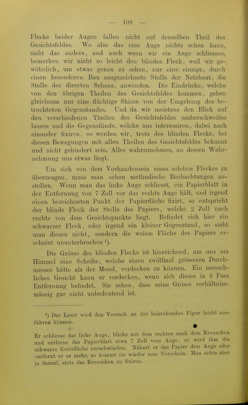 Flecke beider Augen fallen nicht auf denselben Theil des Gesichtsfeldes. Wo also das eine Auge nichts sehen kann^ sieht das andere, und auch wenn wir ein Auge schliessen^ bemerken wir nicht so leicht den blinden Fleck, weil wir ge- wöhnlich, um etwas genau zu sehen, nur eine einzige, durch einen besonderen Bau ausgezeichnete Stelle der Netzhaut, die Stelle des directen Sehens, anwenden. Die Eindrücke, welche von den übrigen Theilen des Gesichtsfeldes kommen, geben gleichsam nur eine flüchtige Skizze von der Umgebung des be- trachteten Gegenstandes. Und da wir meistens den Blick auf den verschiedenen Theilen des Gesichtsfeldes umherschweifen lassen und die Gegenstände, welche uns interessiren, dabei nach einander fixiren, so werden wir, trotz des blinden Flecks, bei diesen Bewegungen mit allen Theilen des Gesichtsfeldes bekannt und nicht gehindert sein. Alles wahrzunehmen, an dessen Wahr- nehmung uns etwas liegt. Um sich von dem Vorhandensein eines solchen Fleckes zu überzeugen, muss man schon methodische Beobachtungen an- stellen. Wenn man das linke Auge schliesst, ein Papierblatt in der Entfernung von 7 Zoll vor das rechte Auge hält, und irgend einen bezeichneten Punkt der Papierfiäche fixirt, so entspricht der blinde Fleck der Stelle des Papiers, welche 2 Zoll nach rechts von dem Gesichtspunkte liegt. Befindet sich hier ein schwarzer Fleck, oder irgend ein kleiner Gegenstand, so sieht man diesen nicht, sondern die weisse Fläche des Papiers er- scheint ununterbrochen i). Die Grösse des blinden Flecks ist hinreichend, um uns am Himmel eine Scheibe, welche einen zwölfmal grösseren Durch- messer hätte als der Mond, verdecken zu können. Ein mensch- liches Gesicht kann er verdecken, wenn sich dieses in 6 Fuss Entfernung befindet. Sie sehen, dass seine Grösse verhältniss- mässig gar nicht unbedeutend ist. 1) Der Leser wird den Versuch an der beistellenden Figur leicht aus- führen können. + • Er schliesse das linke Au-e, blicke mit dem rechten nach dem Kreuzchen und entferne das Papierblatt etwa 7 Zoll vom Auge, so wird ihm die schwarze Kreisfläche verschwinden. Nähert er das Papier dem Auge oder entfernt er es mehr, so kommt sie wieder zum Vorschein. Man achte aber ja darauf, stets das Kreuzchen zu fixiren.