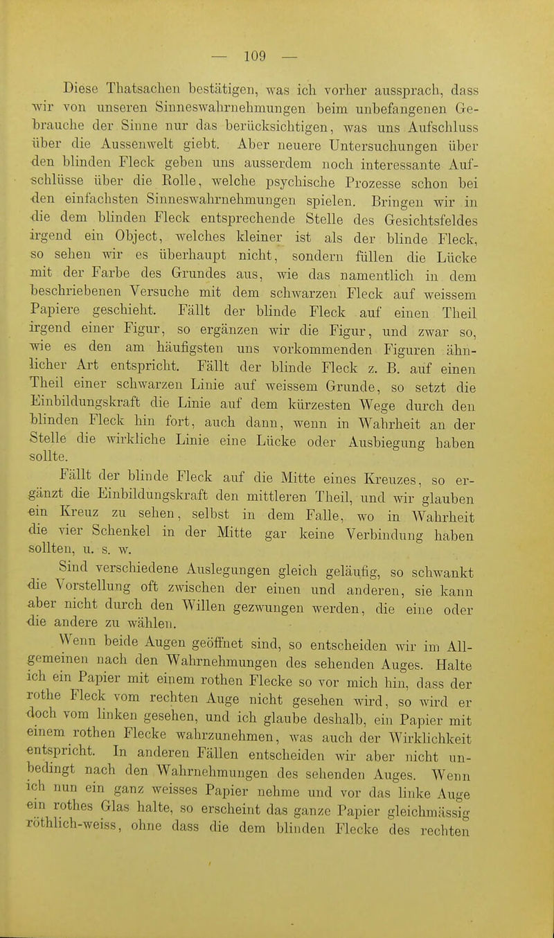 Diese Thatsachen bestätigen, was ich vorher aussprach, dass wir von unseren Sinneswahrnehmungen beim unbefangenen Ge- brauche der Sinne nur das berücksichtigen, was uns Aufschluss über die Aussenwelt giebt. Aber neuere Untersuchungen über den blinden Fleck geben uns ausserdem noch interessante Auf- schlüsse über die Rolle, welche psychische Prozesse schon bei •den einfachsten Sinneswahrnehmungen spielen. Bringen wir in die dem blinden Fleck entsprechende Stelle des Gesichtsfeldes irgend ein Object, welches kleiner ist als der blinde Fleck, so sehen wir es überhaupt nicht, sondern füllen die Lücke mit der Farbe des Grundes aus, wie das namentlich in dem beschriebenen Versuche mit dem schwarzen Fleck auf weissem Papiere geschieht. Fällt der blinde Fleck auf einen Theil irgend einer Figur, so ergänzen wir die Figur, und zwar so, wie es den am häufigsten uns vorkommenden Figuren ähn- licher Art entspricht. Fällt der blinde Fleck z. B. auf einen Theil einer schwarzen Linie auf weissem Grunde, so setzt die Einbildungskraft die Linie auf dem kürzesten Wege durch den Winden Fleck hin fort, auch dann, wenn in Wahrheit an der Stelle die wirkliche Linie eine Lücke oder Ausbiegung haben sollte. Fällt der blinde Fleck auf die Mitte eines Kreuzes, so er- gänzt die Einbildungskraft den mittleren Theil, und wir glauben ein Kreuz zu sehen, selbst in dem Falle, wo in AVahrheit die vier Schenkel in der Mitte gar keine Verbindung haben sollten, u. s. w. Sind verschiedene Auslegungen gleich geläufig, so schwankt die Vorstellung oft zwischen der einen und anderen, sie kann aber nicht durch den Willen gezwungen werden, die eine oder die andere zu wählen. Wenn beide Augen geöffnet sind, so entscheiden wir im Ali- gemeinen nach den Wahrnehmungen des sehenden Auges. Halte ich ein Papier mit einem rothen Flecke so vor mich hin, dass der rothe Fleck vom rechten Auge nicht gesehen wird, so wird er doch vom linken gesehen, und ich glaube deshalb, ein Papier mit emem rothen Flecke wahrzunehmen, was auch der Wirklichkeit entspricht. In anderen Fällen entscheiden wir aber nicht un- bedingt nach den Wahrnehmungen des sehenden Auges. Wenn ich nun ein ganz weisses Papier nehme und vor das linke Auge ein rothes Glas halte, so erscheint das ganze Papier gleichmässig rothhch-weiss, ohne dass die dem blinden Flecke des rechten