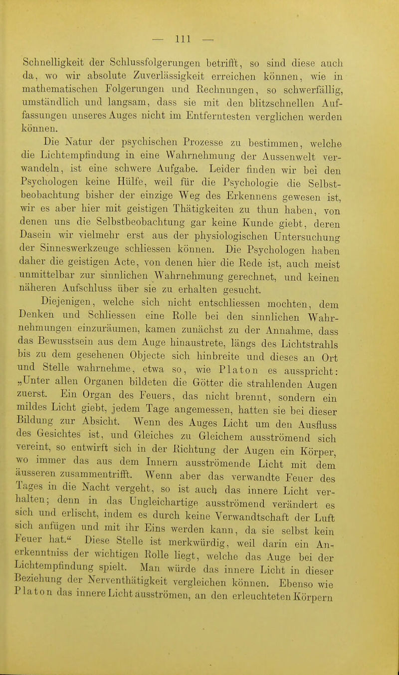 Schnelligkeit der Schlussfolgerungen betrifft, so sind diese auch da, wo wir absolute Zuverlässigkeit erreichen können, wie in mathematischen Folgerungen und Rechnungen, so schwerfällig, umständlich und langsam, dass sie mit den blitzschnellen Auf- fassungen unseres Auges nicht im Entferntesten verglichen werden können. Die Natur der psychischen Prozesse zu bestimmen, welche die Lichtempfindung in eine Wahrnehmung der Aussenwelt ver- wandeln, ist eine schwere Aufgabe. Leider finden wir bei den Psychologen keine Hülfe, weil für die Psychologie die Selbst- beobachtung bisher der einzige Weg des Erkennens gewesen ist, wir es aber hier mit geistigen Thätigkeiten zu thun haben, von denen uns die Selbstbeobachtung gar keine Kunde giebt, deren Dasein wir vielmehr erst aus der physiologischen Untersuchung der Sinneswerkzeuge schliessen können. Die Psychologen haben daher die geistigen Acte, von denen hier die Rede ist, auch meist unmittelbar zur sinnlichen Wahrnehmung gerechnet, und keinen näheren Aufschluss über sie zu erhalten gesucht. Diejenigen, welche sich nicht entschliessen mochten, dem Denken und Schliessen eine Rolle bei den sinnlichen W^ahr- nehmungen einzuräumen, kamen zunächst zu der Annahme, dass das Bewusstsein aus dem Auge hinaustrete, längs des Lichtstrahls bis zu dem gesehenen Objecte sich hinbreite und dieses an Ort und Stelle wahrnehme, etwa so, wie Piaton es ausspricht: „Unter allen Organen bildeten die Götter die strahlenden Augen zuerst. Ein Organ des Feuers, das nicht brennt, sondern ein mildes Licht giebt, jedem Tage angemessen, hatten sie bei dieser Bildung zur Absicht. Wenn des Auges Licht um den Ausfluss des Gesichtes ist, und Gleiches zu Gleichem ausströmend sich vereint, so entwirft sich in der Richtung der Augen ein Körper, wo immer das aus dem Innern ausströmende Licht mit dem' äusseren zusammentrifft. Wenn aber das verwandte Feuer des Tages in die Nacht vergeht, so ist auch das innere Licht ver- halten; denn in das Ungleichartige ausströmend verändert es sich und erlischt, indem es durch keine Verwandtschaft der Luft sich anfügen und mit ihr Eins werden kann, da sie selbst kein Feuer hat.« Diese Stelle ist merkwürdig, weil darin ein An- erkenntmss der wichtigen Rolle liegt, welche das Auge bei der Lichtempfindung spielt. Man würde das innere Licht in dieser Beziehung der Nerventhätigkeit vergleichen können. Ebenso wie Piaton das innere Licht ausströmen, an den erleuchteten Körperu