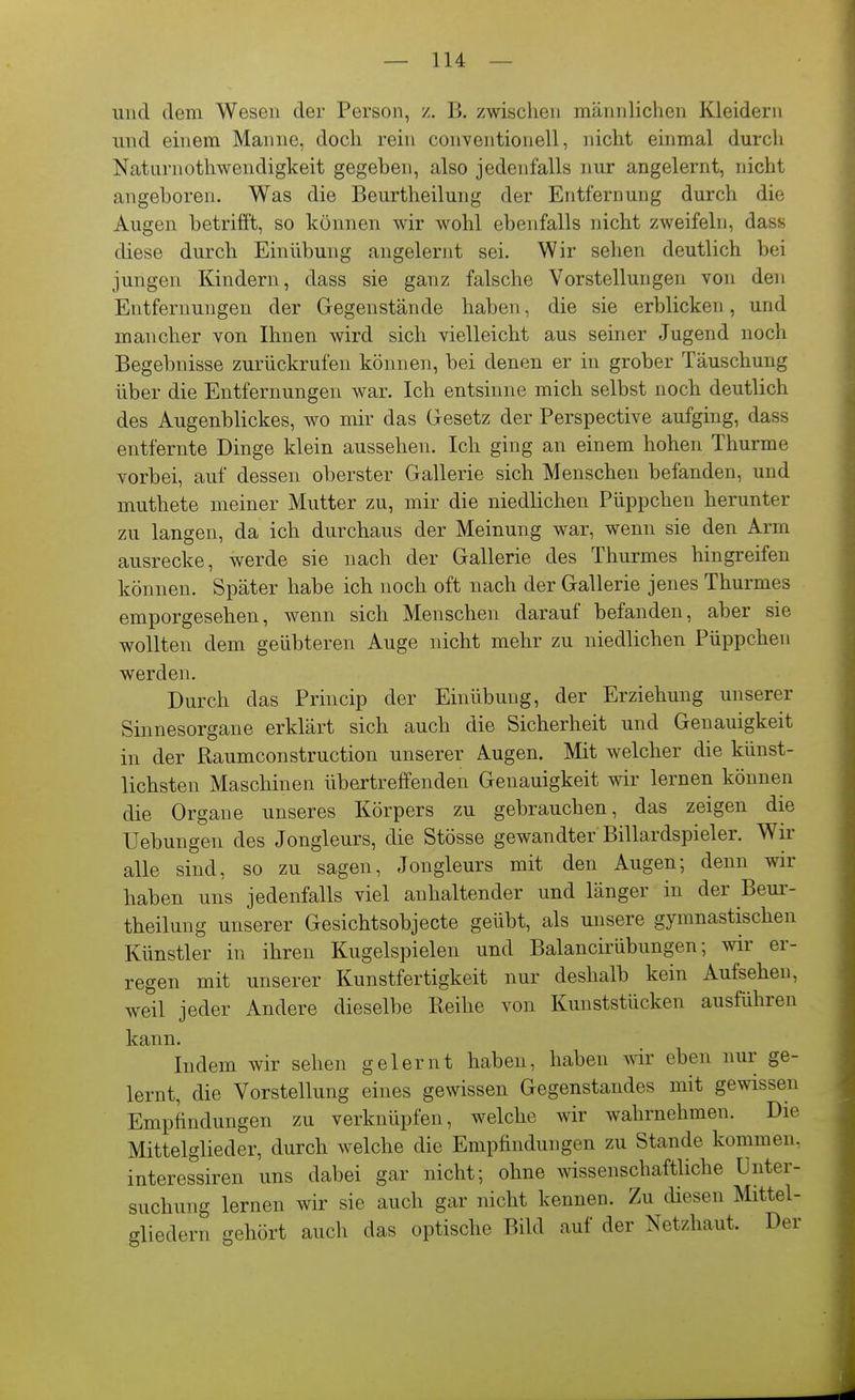 und dem Wesen der Person, /. B, zwischen männlichen Kleidern und einem Manne, doch rein conventioneil, nicht einmal durch Natiirnothwendigkeit gegeben, also jedenfalls nur angelernt, nicht angeboren. Was die Beurtheilung der Entfernung durch die Augen betrifft, so können wir wohl ebenfalls nicht zweifeln, dass diese durch Einübung angelernt sei. Wir sehen deutlich bei jungen Kindern, dass sie ganz falsche Vorstellungen von den Entfernungen der Gegenstände haben, die sie erblicken, und mancher von Ihnen wird sich vielleicht aus seiner Jugend noch Begebnisse zurückrufen können, bei denen er in grober Täuschung über die Entfernungen war. Ich entsinne mich selbst noch deutlich des Augenblickes, wo mir das Gesetz der Perspective aufging, dass entfernte Dinge klein aussehen. Ich ging an einem hohen Thurme vorbei, auf dessen oberster Gallerie sich Menschen befanden, und muthete meiner Mutter zu, mir die niedlichen Püppchen herunter zu langen, da ich durchaus der Meinung war, wenn sie den Arm ausrecke, werde sie nach der Gallerie des Thurmes hingreifen können. Später habe ich noch oft nach der Gallerie jenes Thurmes emporgesehen, wenn sich Menschen darauf befanden, aber sie wollten dem geübteren Auge nicht mehr zu niedlichen Püppchen werden. Durch das Priucip der Einübung, der Erziehung unserer Sinnesorgane erklärt sich auch die Sicherheit und Genauigkeit in der Raumconstruction unserer Augen. Mit welcher die künst- lichsten Maschinen übertreffenden Genauigkeit wir lernen können die Organe unseres Körpers zu gebrauchen, das zeigen die Uebungen des Jongleurs, die Stösse gewandter Billardspieler. Wii' alle sind, so zu sagen, Jongleurs mit den Augen; denn wir haben uns jedenfalls viel anhaltender und länger in der Beui'- theilung unserer Gesichtsobjecte geübt, als unsere gymnastischen Künstler in ihren Kugelspielen und Balancirübungen; wir er- regen mit unserer Kunstfertigkeit nur deshalb kein Aufsehen, weil jeder Andere dieselbe Reihe von Kunststücken ausführen kann. Indem wir sehen gelernt haben, haben wir eben nur ge- lernt, die Vorstellung eines gewissen Gegenstandes mit gewissen Empfindungen zu verknüpfen, welche wir wahrnehmen. Die Mittelglieder, durch welche die Empfindungen zu Stande kommen, interessiren uns dabei gar nicht; ohne Avissenschaftliche Unter- suchung lernen wir sie auch gar nicht kennen. Zu diesen Mittel- gliedern gehört auch das optische Bild auf der Netzhaut. Der