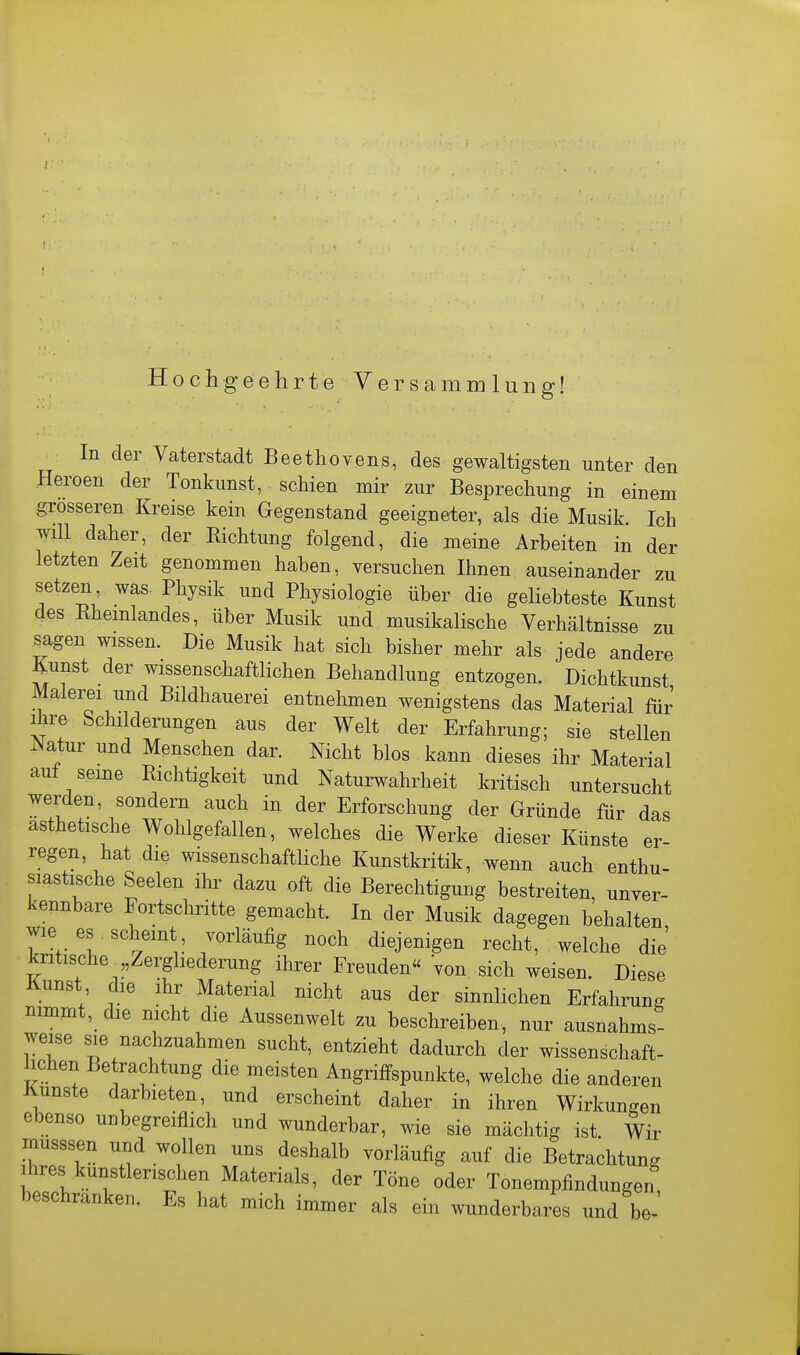 I Hochgeehrte Versammlung! In der Vaterstadt Beethovens, des gewaltigsten unter den Heroen der Tonkunst, schien mir zur Besprechung in einem grosseren Kreise kein Gegenstand geeigneter, als die Musik Ich will daher, der Richtung folgend, die meine Arbeiten in der letzten Zeit genommen haben, versuchen Ihnen auseinander zu setzen was. Physik und Physiologie über die gehebteste Kunst des Rheinlandes, über Musik und musikahsche Verhältnisse zu sagen wissen. Die Musik hat sich bisher mehr als jede andere Kunst der wissenschaftlichen Behandlung entzogen. Dichtkunst Malerei und Bildhauerei entnehmen wenigstens das Material für Ihre Schilderungen aus der Welt der Erfahrung; sie stellen Natur und Menschen dar. Nicht blos kann dieses ihr Material auf seine Richtigkeit und Naturwahrheit kritisch untersucht werden, sondern auch in der Erforschung der Gründe für das ästhetische Wohlgefallen, welches die Werke dieser Künste er- regen, hat die wissenschafthche Kunstkritik, wenn auch enthu- siastische Seelen ihi^ dazu oft die Berechtigung bestreiten, unver- kennbare Fortschritte gemacht. In der Musik dagegen behalten wie es scheint vorläufig noch diejenigen recht, welche die kritische ,Zergliederung ihrer Freuden« von sich weisen. Diese Kunst die ihr Material nicht aus der sinnHchen Erfahrung nimmt, die nicht die Aussenwelt zu beschreiben, nur ausnahms- weise sie nachzuahmen sucht, entzieht dadurch der wissenschaft- hchen Betrachtung die meisten Angriffspunkte, welche die anderen Knuste darbieten, und erscheint daher in ihren Wirkungen ebenso unbegreiflich und wunderbar, wie sie mächtig ist. Wir musssen und wollen uns deshalb vorläufig auf die Betrachtung Ihres künstlerischen Materials, der Töne oder Tonempfindungen beschranken. Es hat mich immer als ein wunderbares und be-'