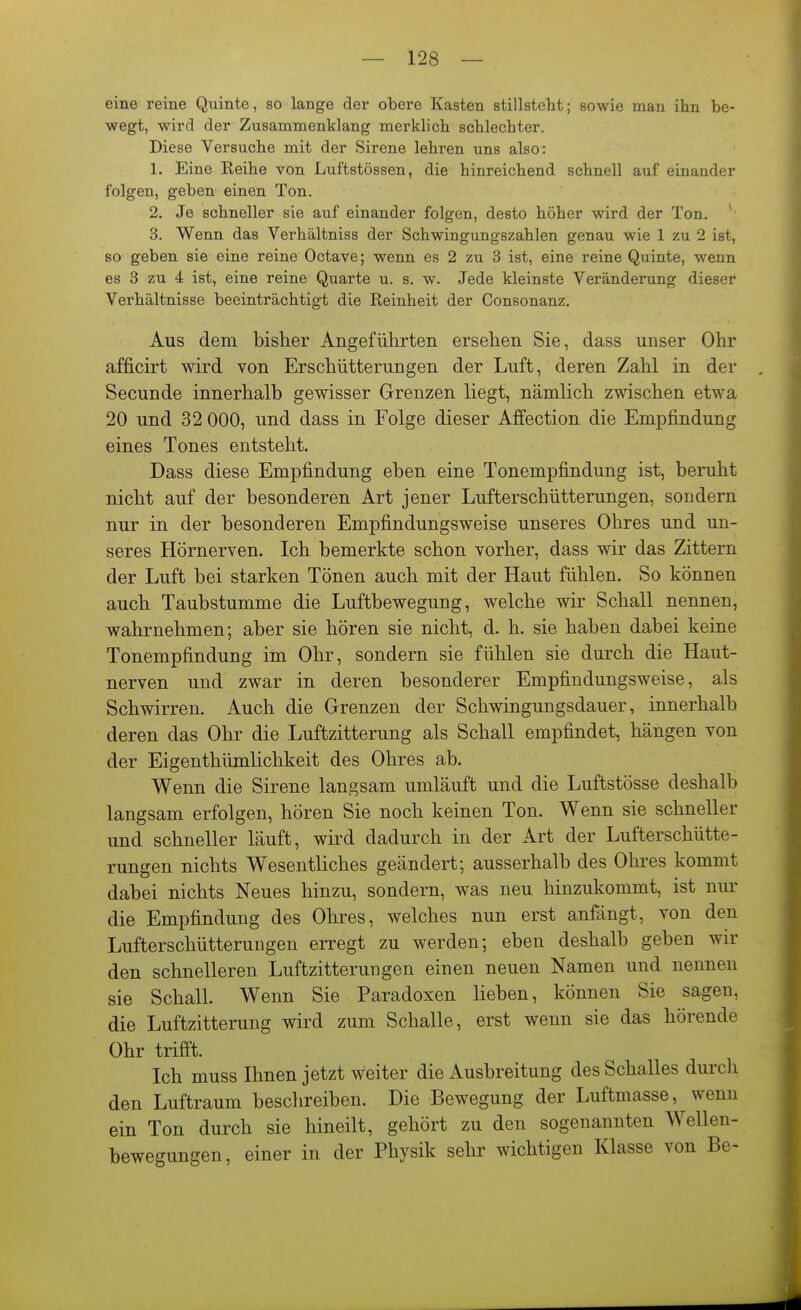 eine reine Quinte, so lange der obere Kasten stillsteht; sowie man ihn be- wegt, wird der Zusammenklang merklich schlechter. Diese Versuche mit der Sirene lehren uns also: 1. Eine Reihe von Luftstössen, die hinreichend schnell auf einander folgen, geben einen Ton. 2. Je schneller sie auf einander folgen, desto höher wird der Ton. 3. Wenn das Verhältniss der Schwingungszahlen genau wie 1 zu 2 ist, so geben sie eine reine Octave; wenn es 2 zu 3 ist, eine reine Quinte, wenn es 3 zu 4 ist, eine reine Quarte u. s. w. Jede kleinste Veränderung dieser Verhältnisse beeinträchtigt die Reinheit der Consonanz. Aus dem bisher Angeführten ersehen Sie, dass unser Ohr afficirt wird von Erschütterungen der Luft, deren Zahl in der Secunde innerhalb gewisser Grenzen liegt, nämlich zwischen etwa 20 und 32 000, und dass in Folge dieser Affection die Empfindung eines Tones entsteht. Dass diese Empfindung eben eine Tonempfindung ist, beruht nicht auf der besonderen Art jener Lufterschütterungen, sondern nur in der besonderen Empfindungsweise unseres Ohres und un- seres Hörnerven. Ich bemerkte schon vorher, dass wir das Zittern der Luft bei starken Tönen auch mit der Haut fühlen. So können auch Taubstumme die Luftbewegung, welche wir Schall nennen, wahrnehmen; aber sie hören sie nicht, d. h. sie haben dabei keine Tonempfindung im Ohr, sondern sie fühlen sie durch die Haut- nerven und zwar in deren besonderer Empfindungsweise, als Schwirren. Auch die Grenzen der Schwingungsdauer, innerhalb deren das Ohr die Luftzitterung als Schall empfindet, hängen von der Eigenthümlichkeit des Ohres ab. Wenn die Sirene langsam umläuft und die Luftstösse deshalb langsam erfolgen, hören Sie noch keinen Ton. Wenn sie schneller und schneller läuft, wird dadurch in der Art der Lufterschütte- rungen nichts Wesentliches geändert; ausserhalb des Ohres kommt dabei nichts Neues hinzu, sondern, was neu hinzukommt, ist nur die Empfindung des Ohres, welches nun erst anfängt, von den Lufterschütterungen erregt zu werden; eben deshalb geben wir den schnelleren Luftzitterungen einen neuen Namen und nennen sie Schall. Wenn Sie Paradoxen lieben, können Sie sagen, die Luftzitterung wird zum Schalle, erst wenn sie das hörende Ohr trifft. Ich muss Ihnen jetzt weiter die Ausbreitung des Schalles dui-cli den Luftraum beschreiben. Die Bewegung der Luftmasse, wenn ein Ton durch sie hineilt, gehört zu den sogenannten Wellen- bewegungen, einer in der Physik sehr wichtigen Klasse von Be-