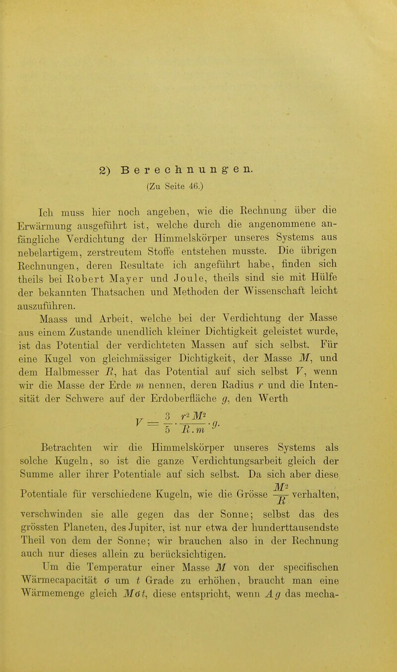 2) Berechnungen. (Zu Seite 46.) Ich muss hier noch angeben, wie die Rechnung über die Erwärmung ausgeführt ist, welche durch die angenommene an- fängliche Verdichtung der Himmelskörper unseres Systems aus nebelartigem, zerstreutem Stoffe entstehen musste. Die übrigen Rechnungen, deren Resultate ich angeführt habe, finden sich theils bei Robert Mayer und Joule, theils sind sie mit Hülfe der bekannten Thatsachen und Methoden der Wissenschaft leicht auszuführen. Maass und Arbeit, welche bei der Verdichtung der Masse aus einem Zustande unendlich kleiner Dichtigkeit geleistet wurde, ist das Potential der verdichteten Massen auf sich selbst. Für eine Kugel von gleichmässiger Dichtigkeit, der Masse ilf, und dem Halbmesser i?, hat das Potential auf sich selbst F, wenn wir die Masse der Erde m nennen, deren Radius r und die Inten- sität der Schwere auf der Erdoberfläche g, den Werth 5 ■ B.m Betrachten wir die Himmelskörper unseres Systems als solche Kugeln, so ist die ganze Verdichtungsarbeit gleich der Summe aller ihrer Potentiale auf sich selbst. Da sich aber diese, Potentiale für verschiedene Kugeln, wie die Grösse verhalten, B verschwinden sie alle gegen das der Sonne; selbst das des grössten Planeten, des Jupiter, ist nur etwa der hunderttausendste Theil von dem der Sonne; wir brauchen also in der Rechnung auch nur dieses allein zu berücksichtigen. Um die Temperatur einer Masse M von der specitischen Wärmecapacität 6 um t Grade zu erhöhen, braucht man eine Wärmemenge gleich ilfö^, diese entspricht, wenn Ag das mecha-