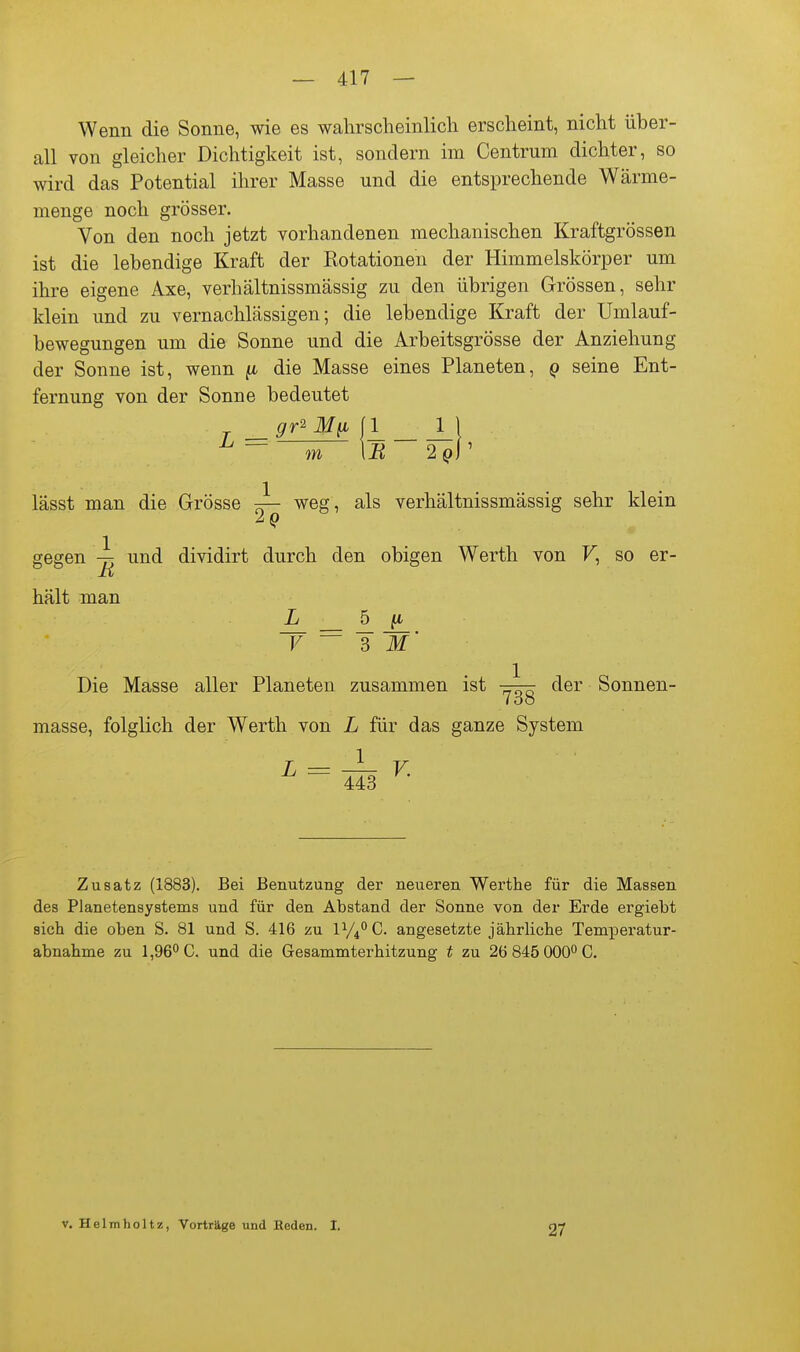 Wenn die Sonne, wie es wahrscheinlich erscheint, nicht über- all von gleicher Dichtigkeit ist, sondern im Centrum dichter, so wird das Potential ihrer Masse und die entsprechende Wärme- menge noch grösser. Von den noch jetzt vorhandenen mechanischen Kraftgrössen ist die lebendige Kraft der Rotationen der Himmelskörper um ihre eigene Axe, verhältnissmässig zu den übrigen Grössen, sehr klein und zu vernachlässigen; die lebendige Kraft der Umlauf- bewegungen um die Sonne und die Arbeitsgrösse der Anziehung der Sonne ist, wenn ^ die Masse eines Planeten, q seine Ent- fernung von der Sonne bedeutet ^ — m \B 2^)1' lässt man die Grösse ^ weg, als verhältnissmässig sehr klein gegen und dividirt durch den obigen Werth von F, so er- hält man L 6 fi Die Masse aller Planeten zusammen ist der Sonnen- Zoo masse, folglich der Werth von L für das ganze System ^ = 413 ^- Zusatz (1883). Bei Benutzung der neueren Werthe für die Massen des Planetensystems und für den Abstand der Sonne von der Erde ergiebt sich die oben S. 81 und S. 416 zu iy4°C. angesetzte jährliche Temperatur- abnahme zu 1,96*'C. und die Gesammterhitzung t zu 26 845 000 C. V. Helmholtz, Vorträge und Heden. 1. 27