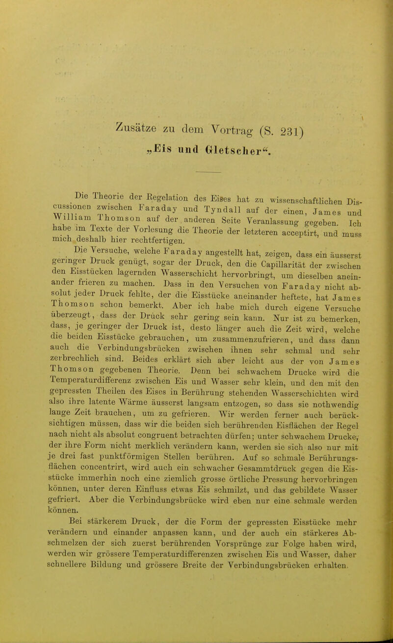 Zusätze zu dem Vortrag (S. 231) „Eis und Gletscher« Die Theorie der Eegelation des Eises hat zu wissenschaftUchen Dis- cussionen zwischen Faraday und Tyndall auf der einen, James und William Ihomson auf der anderen Seite Veranlassung gegeben Ich habe im Texte der Vorlesung die Theorie der letzteren acceptirt, und muss mich deshalb hier rechtfertigen. Die Versuche, welche Faraday angestellt hat, zeigen, dass ein äusserst geringer Druck genügt, sogar der Druck, den die Capillarität der zwischen den Eisstucken lagernden Wasserschicht hervorbringt, um dieselben anein- ander frieren zu machen. Dass in den Versuchen von Faraday nicht ab- solut jeder Druck fehlte, der die Eisstücke aneinander heftete, hat James Thomson schon bemerkt. Aber ich habe mich durch eigene Versuche uberzeugt, dass der Druck sehr gering sein kann. Nur ist zu bemerken dass, je geringer der Druck ist, desto länger auch die Zeit wird, welche die beiden Eisstücke gebrauchen, um zusammenzufrieren, und dass dann auch die Verbindungsbrücken zwischen ihnen sehr schmal und sehr zerbrechlich sind. Beides erklärt sich aber leicht aus der von James Thomson gegebenen Theorie. Denn bei schwachem Drucke wird die Temperaturdififerenz zwischen Eis und Wasser sehr klein, und den mit den gepressten Theilen des Eises in Berührung stehenden Wasserschichten wird also ihre latente Wärme äusserst langsam entzogen, so dass sie nothwendig lange Zeit brauchen, um zu gefrieren. Wir werden ferner auch berück- sichtigen müssen, dass wir die beiden sich berührenden Eisflächen der Regel nach nicht als absolut congruent betrachten dürfen; unter schwachem Drucke, der ihre Form nicht merklich verändern kann, werden sie sich also nur mit je drei fast punktförmigen Stellen berühren. Auf so schmale Berührungs- flächen concentrirt, wird auch ein schwacher Gesammtdruck gegen die Eis- stücke immerhin noch eine ziemlich grosse örtliche Pressung hervorbringen können, unter deren Einfluss etwas Eis schmilzt, und das gebildete Wasser gefriert. Aber die Verbindungsbrücke wird eben nur eine schmale werden können. Bei stärkerem Druck, der die Form der gepressten Eisstücke mehr verändern und einander anpassen kann, und der auch ein stärkeres Ab- schmelzen der sich zuerst berührenden Vorsprünge zur Folge haben wird, werden wir grössere Temperaturdiflferenzen zwischen Eis und Wasser, daher schnellere Bildung und grössere Breite der Verbindungsbrücken erhalten.