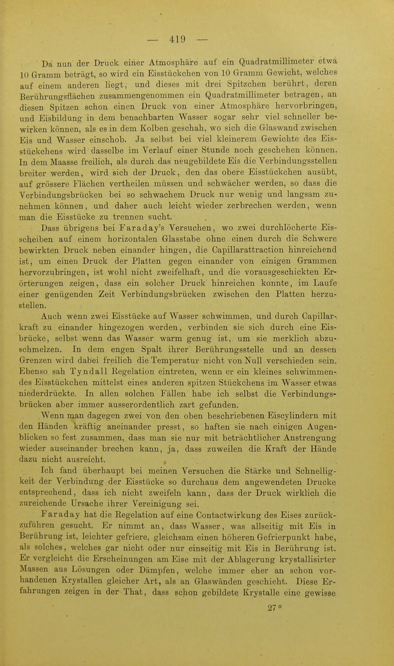 ■ Da nun der Druck einer Atmosphäre auf ein Quadratmillimeter etwa 10 Gramm beträgt, so wird ein Eisstückclien von 10 Gramm Gewicht, welches auf einem anderen liegt, und dieses mit drei Spitzchen berührt, deren Berührungsflächen zusammengenommen ein Quadratmillimeter betragen, an diesen Spitzen schon einen Druck von einer Atmosphäre hervorbringen, und Eisbildung in dem benachbarten Wasser sogar sehr viel schneller be- wirken können, als es in dem Kolben geschah, wo sich die Glaswand zwischen Eis und Wasser einschob. Ja selbst bei viel kleinerem Gewichte des Eis- stückchens wird dasselbe im Verlauf einer Stunde noch geschehen können. In dem Maasse freilich, als durch das neugebildete Eis die Verbindungsstellen breiter werden, wird sich der Druck, den das obere Eisstückchen ausübt, auf grössere Flächen vertheilen müssen und schwächer werden, so dass die Verbindungsbrücken bei so schwachem Druck nur wenig und langsam zu- nehmen können, und daher auch leicht wieder zerbrechen werden, wenn man die Eisstücke zu trennen sucht. Dass übrigens bei Faraday's Versuchen, wo zwei durchlöcherte Eis- scheiben auf einem horizontalen Glasstabe ohne einen durch die Schwere bewirkten Druck neben einander hingen, die Gapillarattraction hinreichend ist, um einen Druck der Platten gegen einander von einigen Grammen hervorzubringen, ist wohl nicht zweifelhaft, und die vorausgeschickten Er- örterungen zeigen, dass ein solcher Druck' hinreichen konnte, im Laufe einer genügenden Zeit Verbindungsbrücken zwischen den Platten herzu- stellen. Auch wenn zwei Eisstücke auf Wasser schwimmen, und durch Capillar- kraft zu einander hingezogen werden, verbinden sie sich durch eine Eis- brücke, selbst wenn das Wasser warm genug ist, um sie merklich abzu- schmelzen. In dem engen Spalt ihrer Berührungsstelle und an dessen Grenzen wird dabei freilich die Temperatur nicht von Null verschieden sein. Ebenso sah Tyndall Kegelation eintreten, wenn er ein kleines schwimmen- des Eisstückchen mittelst eines anderen spitzen Stückchens im Wasser etwas niederdrückte. In allen solchen Fällen habe ich selbst die Verbindungs- brücken aber immer ausserordentlich zart gefunden. Wenn man dagegen zwei von den oben beschriebenen Eiscylindern mit den Händen kräftig aneinander presst, so haften sie nach einigen Augen- blicken so fest zusammen, dass man sie nur mit beträchtlicher Anstrengung wieder auseinander brechen kann, ja, dass zuweilen die Kraft der Hände dazu nicht ausreicht. Ich fand überhaupt bei meinen Versuchen die Stärke und Schnellig- keit der Verbindung der Eisstücke so durchaus dem angewendeten Drucke entsprechend, dass ich nicht zweifeln kann, dass der Druck wii-klich die zureichende Ursache ihrer Vereinigung sei. Faraday hat die Regelation auf eine Contactwirkung des Eises zurück- zuführen gesucht. Er nimmt an, dass Wasser, was allseitig mit Eis in Berührung ist, leichter gefriere, gleichsam einen höheren Gefrierpunkt habe, als solches, welches gar nicht oder nur einseitig mit Eis in Berührung ist. Er vergleicht die Erscheinungen am Eise mit der Ablagerung krystallisirter Massen aus Lösungen oder Dämpfen, welche immer eher an schon vor- handenen Ery stallen gleicher Art, als an Glaswänden geschieht. Diese Er- fahrungen zeigen in der That, dass schon gebildete Krystalle eine gewisse 27*