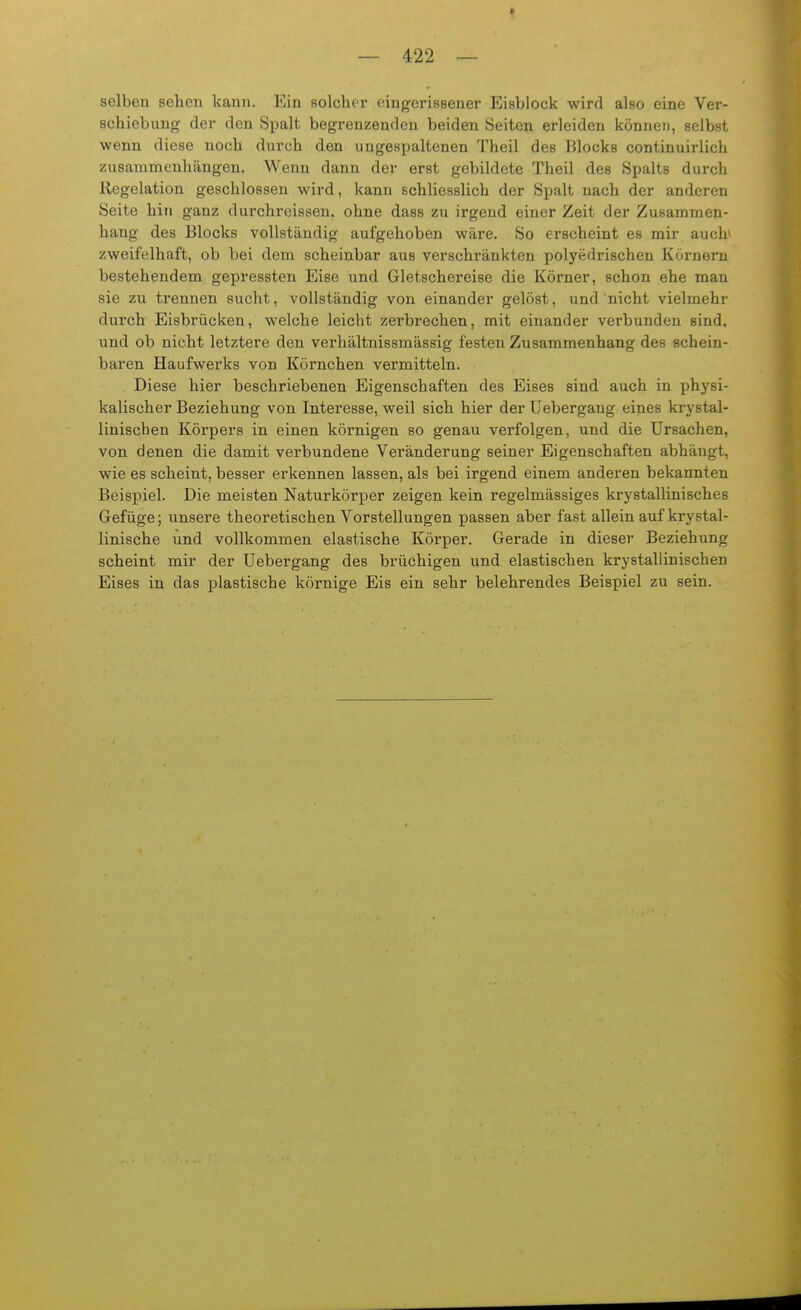 selben sehen kann. Ein solcher eingeriBsener Eisblock wird also eine Ver- schiebung der den Spalt begrenzenden beiden Seiten erleiden können, selbst wenn diese noch durch den ungespaltenen Theil des Blocks continuirlich zusammenhängen. Wenn dann der erst gebildete Theil des Spalts durch Regelation geschlossen wird, kann schliesslich der Spalt nach der anderen Seite hin ganz durchreissen, ohne dass zu irgend einer Zeit der Zusammen- hang des Blocks vollständig aufgehoben wäre. So erscheint es mir auch^ zweifelhaft, ob bei dem scheinbar aus verschränkten polyedrischen Körnern bestehendem gepressten Eise und Gletschereise die Körner, schon ehe man sie zu trennen sucht, vollständig von einander gelöst, und nicht vielmehr durch Eisbrücken, welche leicht zerbrechen, mit einander verbunden sind, und ob nicht letztere den verhältnissmässig festen Zusammenhang des schein- baren Haufwerks von Körnchen vermitteln. Diese hier beschriebenen Eigenschaften des Eises sind auch in physi- kalischer Beziehung von Interesse, weil sich hier der Uebergang eines krystal- linischen Körpers in einen körnigen so genau verfolgen, und die Ursachen, von denen die damit verbundene Veränderung seiner Eigenschaften abhängt, wie es scheint, besser erkennen lassen, als bei irgend einem anderen bekannten Beispiel. Die meisten Naturkörper zeigen kein regelmässiges krystallinisches Gefüge; unsere theoretischen Vorstellungen passen aber fast allein auf krystal- linische und vollkommen elastische Körper. Gerade in dieser Beziehung scheint mir der Uebergang des brüchigen und elastischen krystallinischen Eises in das plastische körnige Eis ein sehr belehrendes Beispiel zu sein.