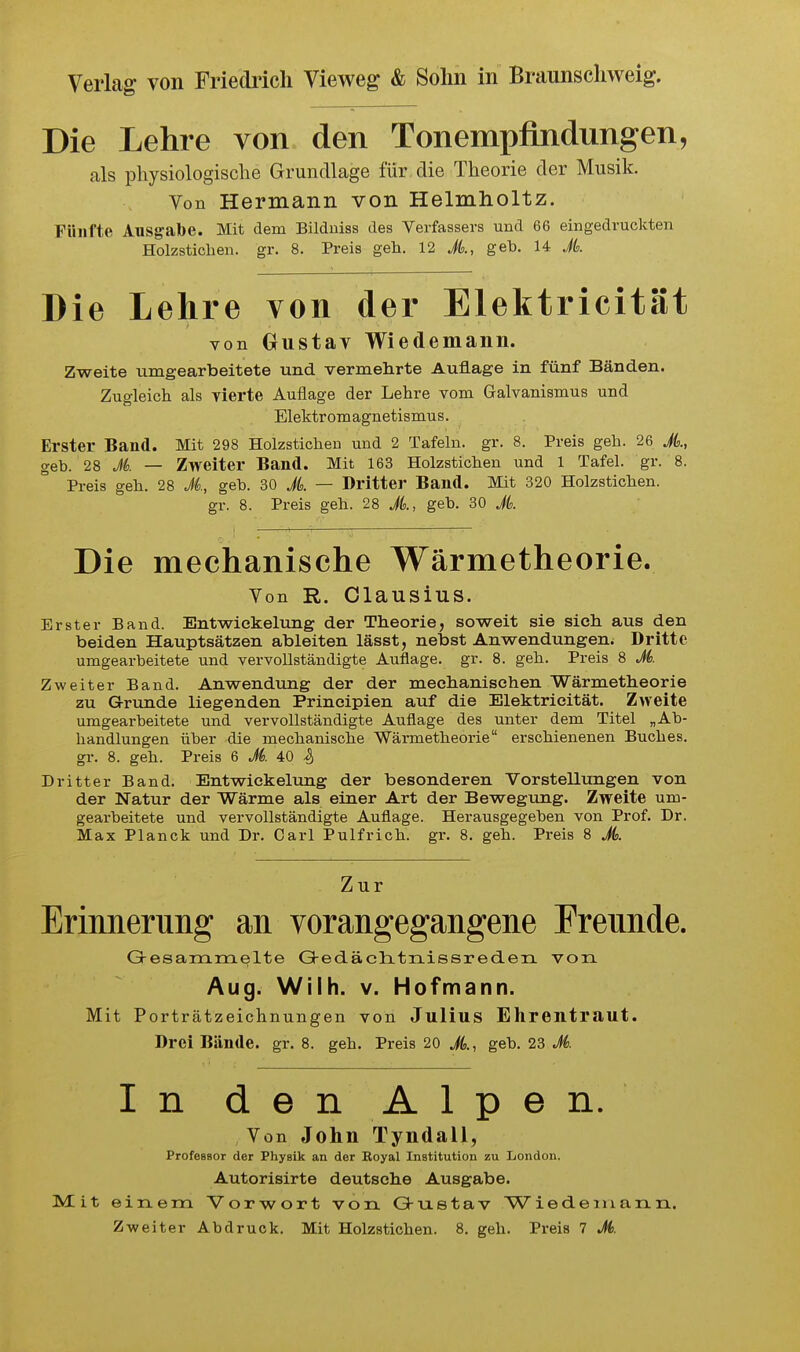 Die Lehre von den Tonempflndungen, als physiologische Grundlage für die Theorie der Musik. Von Hermann von Helmholtz. Fünfte Ausgabe. Mit dem Bilduiss des Verfassers und 66 eingedruckten Holzstichen, gr. 8. Preis geh. 12 A, geb. 14 Jk Die Lehre von der Elektricität von Gustav Wiedemann. Zweite umgearbeitete und vermehrte Auflage in fünf Bänden. Zugleich als vierte Auflage der Lehre vom Galvanismus und Elektromagnetismus. Erster Band. Mit 298 Holzstichen und 2 Tafeln, gr. 8. Preis geh. 26 A, geb. 28 Jk — Zweiter Band. Mit 163 Holzstichen und 1 Tafel, gr. 8. Preis geh. 28 Ji, geb. 30 A — Dritter Band. Mit 320 Holzstichen, gr. 8. Preis geh. 28 A, geb. 30 A. Die mechanische Wärmetheorie. Von R. Clausius. Erster Band. Entwickeliing der Theorie, sov^eit sie sich aus den beiden Hauptsätzen ableiten lässt, nebst Anwendungen. Dritte umgearbeitete und vervollständigte Auflage, gr. 8. geh. Preis 8 A. Zweiter Band. Anwendung der der mechanischen Wärmetheorie zu G-runde liegenden Principien auf die Elektricität. Zweite umgearbeitete und vervollständigte Auflage des unter dem Titel „Ab- handlungen über die mechanische Wärmetheorie erschienenen Buches, gr. 8. geh. Preis 6 A 40 4 Dritter Band. Entwickelung der besonderen Vorstellungen von der Natur der Wärme als einer Art der Bewegung. Zweite um- gearbeitete und vervollständigte Auflage. Herausgegeben von Prof. Dr. Max Planck und Dr. Carl Pulfrich. gr. 8. geh. Preis 8 A. Zur Erinnerung an vorangegangene Frennde. Gresarrirrielte Q-edäclitrLissreden von Aug. Wilh. v. Hofmann. Mit Porträtzeichnungen von Julius Ehrentraut. Drei Bände, gr. 8. geh. Preis 20 A, geb. 23 A. In den Alpen. Von John Tyndall, Professor der Physik an der Eoyal Institution zu London. Autorisirte deutsche Ausgabe. Mit einem Vorwort von Q-ixetav Wiedemann.