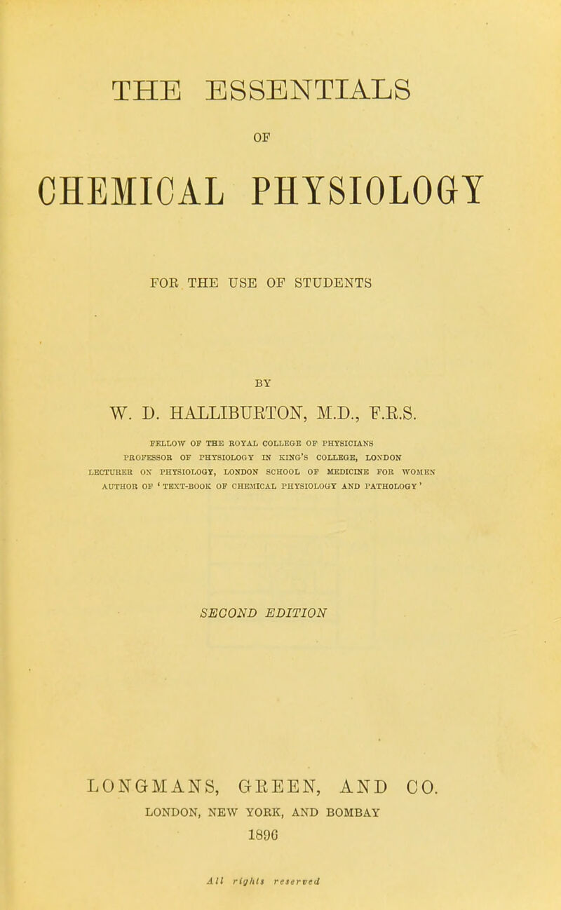 THE ESSENTIALS OF CHEMICAL PHYSIOLOGY FOR THE USE OF STUDENTS BY W. D. HALLIBUETON, M.D., F.E.S. FELLOW OF THE ROYAL COLLEGE OF PHYSICIANS PaOFKSSOR OF PHYSIOLOGY IN KING'S COLLEGE, LOSDON LECTURER ON PHYSIOLOGY, LONDON SCHOOL OF MEDICINE FOR WOMEN AUTHOR OF ' TEXT-BOOK OF CHEMICAL PHYSIOLOGY AND PATHOLOGY ' SECOND EDITION LONGMANS, GEEEN, AND CO. LONDON, NEW YORK, AND BOMBAY 189G All rights reserved