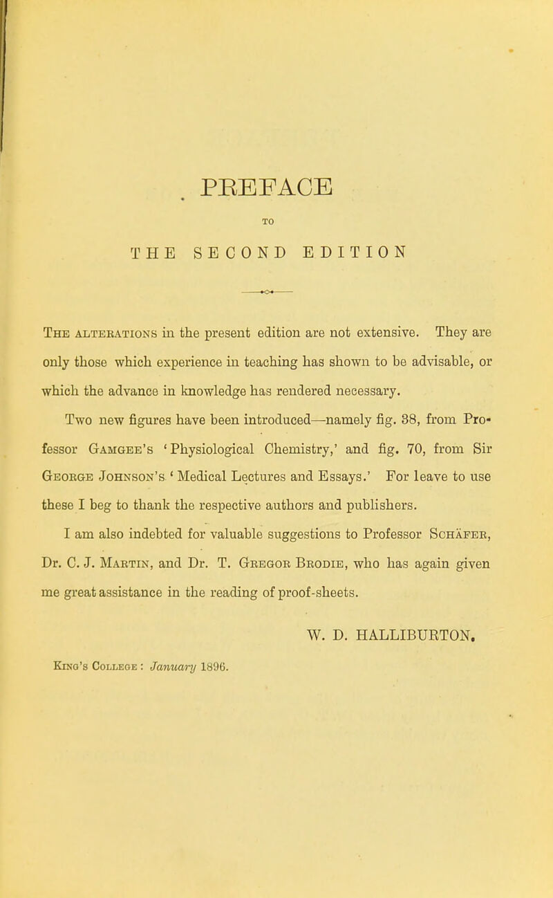 TO THE SECOND EDITION The AiiTEBATioNS in the present edition are not extensive. They are only those which experience in teaching has shown to be advisable, or which the advance in knowledge has rendered necessary. Two new figures have been introduced—namely fig. 38, from Pro- fessor Gamgee's ' Physiological Chemistry,' and fig. 70, from Sir Geokge Johnson's ' Medical Lectures and Essays.' For leave to use these I beg to thank the respective authors and publishers. I am also indebted for valuable suggestions to Professor Schafer, Dr. C. J. Martin, and Dr. T. Gregor Brodie, who has again given me great assistance in the reading of proof-sheets. W. D. HALLIBURTON.