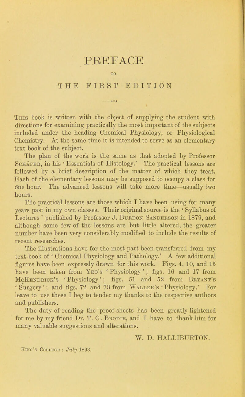 TO THE FIKST EDITION This book is written with the object of supplying the student with directions for examining practically the most important of the subjects included under the heading Chemical Physiology, or Physiological Chemistry. At the same time it is intended to serve as an elementary text-book of the subject. The plan of the work is the same as that adopted by Professor ScHAPEE, in his ' Essentials of Histology.' The practical lessons are followed by a brief description of the matter of which they treat. Each of the elementary lessons may be supposed to occupy a class for One hour. The advanced lessons will take more time—usually two hours. The practical lessons are those which I have been using for many years past in my own classes. Their original source is the ' Syllabus of Lectures ' published by Professor J. Bubdon Sanderson in 1879, and although some few of the lessons are but little altered, the greater number have been very considerably modified to include the results of recent researches. The illustrations have for the most part been transferred from my text-book of ' Chemical Physiology and Pathology.' A few additional figures have been expressly drawn for this work. Figs. 4, 10, and 15 have been taken from Yeo's ' Physiology' ; figs. 16 and 17 fi'om McKendrick's ' Physiology'; figs. 51 and 52 from Bryant's ' Surgery '; and figs. 72 and 73 from Waller's ' Physiology.' For leave to use these I beg to tender my thanks to the respective authors and publishers. The duty of reading the 'proof-sheets has been greatly lightened for me by my friend Dr. T. G. Brodie, and I have to thank him for many valuable suggestions and alterations. W. D. HALLIBUETON. King's College : Mly 1893.