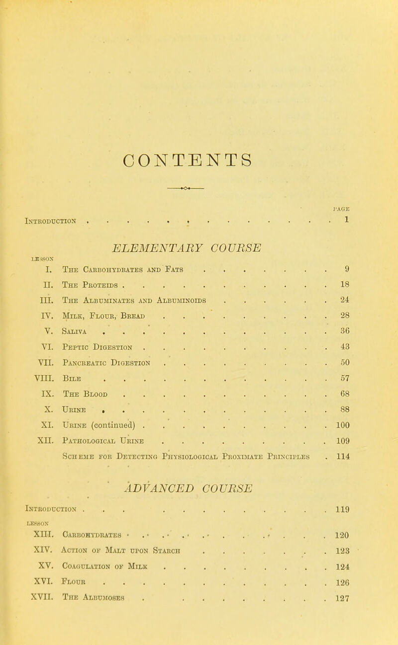 CONTENTS I'AGE Introduction 1 ELEMENTARY COURSE LEiSOX I. The Cabboh-sdeates and Fats 9 II. The Peoteids 18 III. The Albuminates and Albuotnoids 24 IV. Milk, Floue, Beead 28 V. Saliva 36 VI. Peptic Digestion 43 VII. Panceeatic Digestion 50 VIII. Bile 57 IX. The Blood 68 X. Urine , 88 XI. Urine (continued) 100 XII. Pathological Urine 109 Scheme for Detecting Physiological Peoxijute Principles . 114 ADVANCED COURSE Introduction ... 119 LE.fiON XIII. Carbohydrates • . • . • . ■ . • . . . • . . . 120 XIV. Action of Malt upon Starch 123 XV. Coagulation of Milk 124 XVI. Flour 120 XVII. The Albumoses . 127