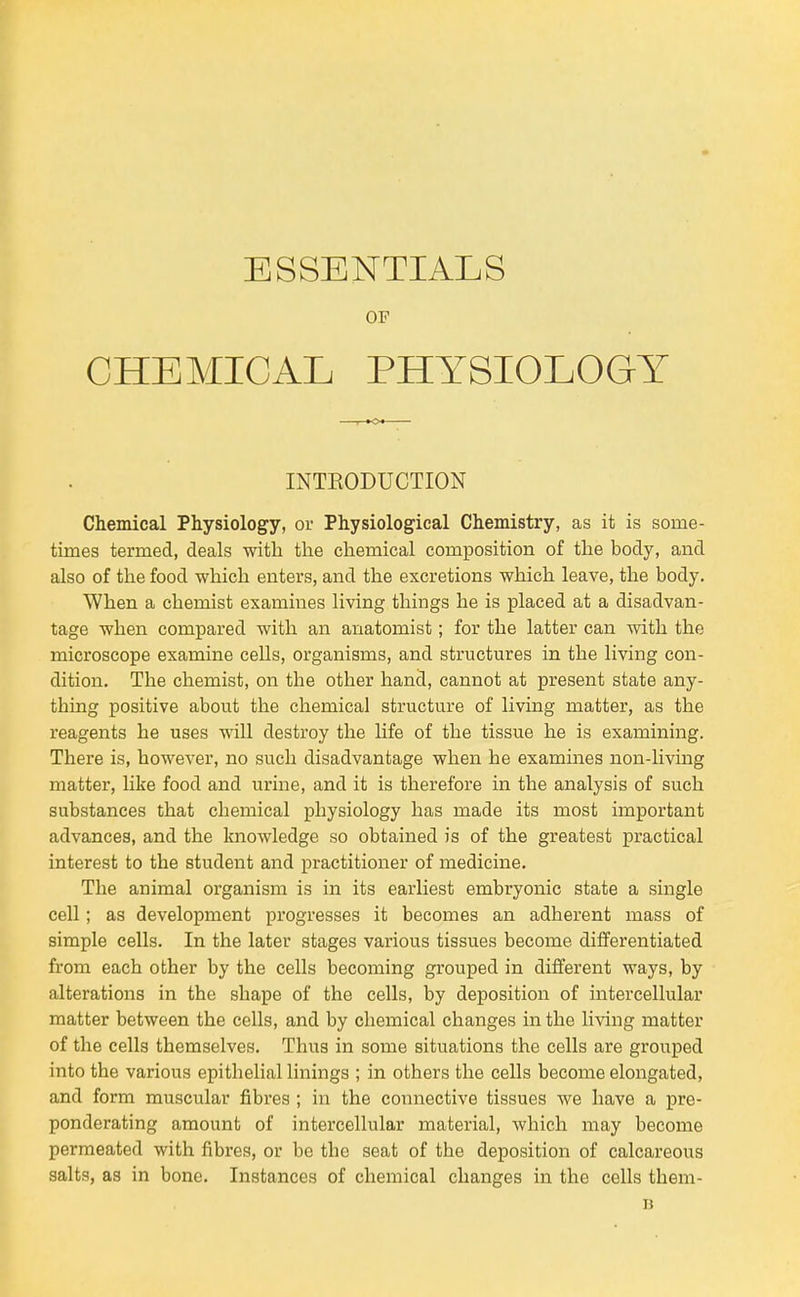 ESSENTIALS OF CHEMICAL PHYSIOLOGY Chemical Physiology, oi- Physiological Chemistry, as it is some- times termed, deals with the chemical composition of the body, and also of the food which enters, and the excretions which leave, the body. When a chemist examines living things he is placed at a disadvan- tage when compared with an anatomist; for the latter can with the microscope examine cells, organisms, and structures in the living con- dition. The chemist, on the other hand, cannot at present state any- thing positive about the chemical structure of living matter, as the reagents he uses will destroy the life of the tissue he is examining. There is, however, no such disadvantage when he examines non-living matter, like food and urine, and it is therefore in the analysis of such substances that chemical physiology has made its most important advances, and the knowledge so obtained is of the greatest practical interest to the student and practitioner of medicine. The animal organism is in its earliest embryonic state a single cell; as development progresses it becomes an adherent mass of simple cells. In the later stages various tissues become differentiated from each other by the cells becoming grouped in different ways, by alterations in the shape of the cells, by deposition of intercellular matter between the cells, and by chemical changes in the living matter of the cells themselves. Thus in some situations the cells are grouped into the various epithelial linings ; in others the cells become elongated, and form muscular fibres ; in the connective tissues we have a pre- ponderating amount of intercellular material, which may become permeated with fibres, or be the seat of the deposition of calcareous salts, as in bone. Instances of chemical changes in the cells them- INTKODUCTION