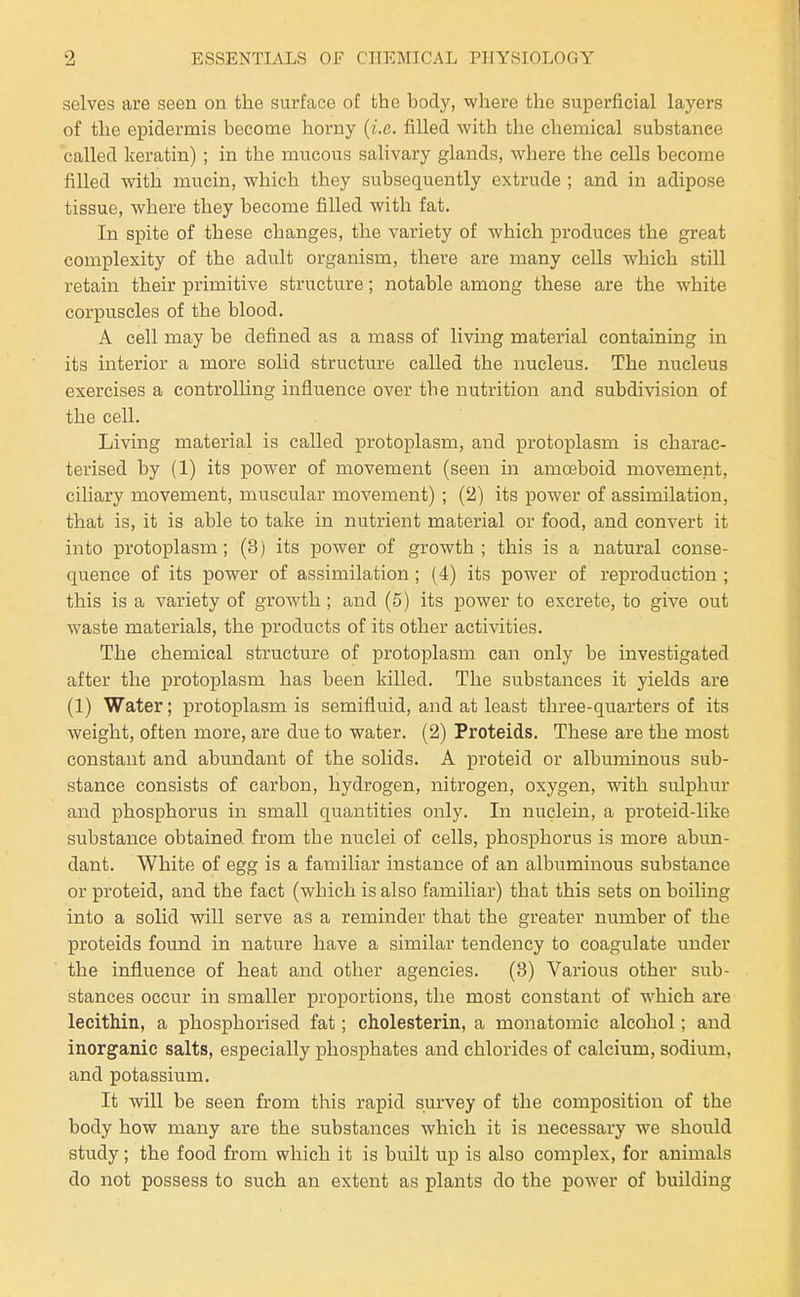selves are seen on the surface of the body, where the superficial layers of the epidermis become horny {i.e. filled with the chemical substance called keratin) ; in the mucous salivary glands, where the cells become filled with mucin, which they subsequently extrude ; and in adipose tissue, where they become filled with fat. In spite of these changes, the variety of which produces the great complexity of the adult organism, there are many cells which still retain their primitive structure; notable among these are the white corpuscles of the blood. A cell may be defined as a mass of living material containing in its interior a more solid structure called the nucleus. The nucleus exercises a controlhng influence over the nutrition and subdivision of the cell. Living material is called protoplasm, and protoplasm is charac- terised by (1) its power of movement (seen in amoeboid movement, ciliary movement, muscular movement) ; (2) its power of assimilation, that is, it is able to take in nutrient material or food, and convert it into protoplasm; (3) its power of growth; this is a natural conse- quence of its power of assimilation; (4) its power of reproduction ; this is a variety of growth; and (5) its power to excrete, to give out waste materials, the products of its other activities. The chemical structure of proto]Dlasm can only be investigated after the protoplasm has been killed. The substances it yields are (1) Water; protoplasm is semifluid, and at least three-quarters of its weight, often more, are due to water. (2) Proteids. These are the most constant and abundant of the solids. A proteid or albuminous sub- stance consists of carbon, hydrogen, nitrogen, oxygen, with sulphur and phosphorus in small quantities only. In nuclein, a proteid-like substance obtained from the nuclei of cells, phosphorus is more abun- dant. White of egg is a familiar instance of an albuminous substance or proteid, and the fact (which is also familiar) that this sets on boiling into a solid will serve as a reminder that the greater number of the proteids found in nature have a similar tendency to coagulate under the influence of heat and other agencies. (3) Various other sub- stances occur in smaller proportions, the most constant of which are lecitMn, a phosphorised fat; cholesterin, a monatomic alcohol; and inorganic salts, especially phosphates and chlorides of calcium, sodium, and potassium. It will be seen from this rapid survey of the composition of the body how many are the substances which it is necessary we should study; the food from which it is built up is also complex, for animals do not possess to such an extent as plants do the power of building