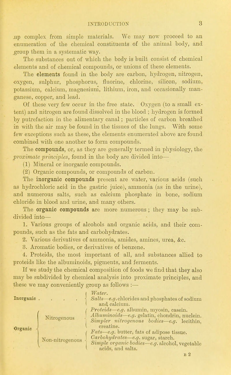 .up complex from simple materials. We may now proceed to an enumeration of the chemical constituents of the animal hody, and group them in a systematic way. The suhstances out of which the body is built consist of chemical elements and of chemical compounds, or unions of these elements. The elements found in the body are carbon, hydrogen, nitrogen, oxygen, sulphur, phosphorus, fluorine, chlorine, silicon, sodium, potassium, calcium, magnesium, lithium, iron, and occasionally man- ganese, copper, and lead. Of these very few occur in the free state. Oxygen (to a small ex- tent) and nitrogen are found dissolved in the blood ; hydrogen is formed by putrefaction in the alimentary canal; particles of carbon breathed in with the air may be found in the tissues of the lungs. With some few exceptions such as these, the elements enumerated above are found combined with one another to form compounds. The compounds, or, as they are generally termed in physiology, the proximate principles, found in the body are divided into— (1) Mineral or inorganic compounds. (2) Organic compounds, or compounds of carbon. The inorganic compounds present are water, various acids (such as hydrochloric acid in the gastric juice), ammonia (as in the urine), and numerous salts, such as calcium phosphate in bone, sodium chloride in blood and urine, and many others. The organic compounds are more numerous ; they may be sub- divided into— 1. Various groups of alcohols and organic acids, and their com- pounds, such as the fats and carbohydrates. 2. Various derivatives of ammonia, amides, amines, urea, &c. B. Aromatic bodies, or derivatives of benzene. 4. Proteids, the most important of all, and substances allied to proteids like the albuminoids, pigments, and ferments. If we study the chemical composition of foods we find that they also may be subdivided by chemical analysis into proximate principles, and these we may conveniently group as follows :— I Water. Inorganic . , . . \ Salts—e.g. chlorides and phosphates of sodium t and. calcium. , I Proteids—e.g. albumin, myosin, casern. Nitrocenous gelatin, chondrin, nucleiu. ° I Simpler nitrogenous bodies-—e.g. lecithin, I creatine. t Fats—e.g. butter, fats of adipose tissue. Non-nitrogenous Carbohydrates-e.g. sugar, starch. ° I bim2}le organic bodies—e.g. alcohol, vegetable acids, and salts. B 2 Organic