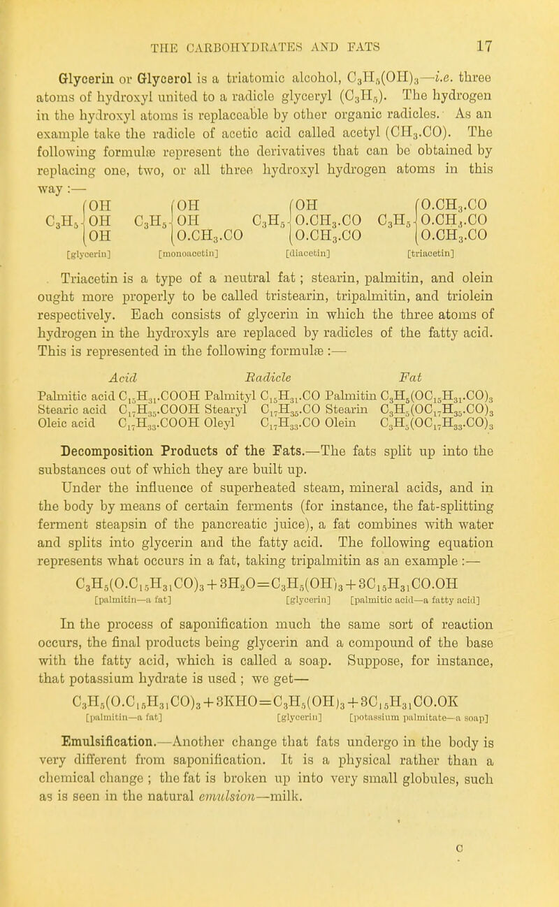 Glycerin or Glycerol is a triatomic alcohol, C3Hft(OH)3—i.e. three atoms of hydroxyl united to a radicle glyceryl (CsHr,). The hydrogen in the hydroxyl atoms is replaceable by other organic radicles. As an example take the radicle of acetic acid called acetyl (CH3.CO). The following formulfe represent the derivatives that can be obtained by replacing one, two, or all three hydroxyl hydrogen atoms in this way :— fOH fOH fOH fO.CH.,.CO C3HJ0H C3H5 OH C3HJ0.CH3.CO C3H5 O.CH,.CO [oh [0.CH3.CO (O.CH3.OO (O.CH3.CO [glycerin] [monoiioetin] [diacetin] [triacetin] Triacetin is a type of a neutral fat; stearin, palmitin, and olein ought more properly to be called tristearin, tripalmitin, and triolein respectively. Each consists of glycerin in which the three atoms of hydrogen in the hydroxyls are replaced by radicles of the fatty acid. This is represented in the following formulae :— Acid Radicle Fat Palmitic acid C,-H,,.COOH Palmityl C,5H3,.CO Pahnitin C3H5(OCi5H3,.CO)3 Stearic acid Ci-H3,.C00H Stearyl Ci-H33.CO Stearin CsHj^OCi.Has.CO^g Oleic acid Ci7H:,3.COOH Oleyl C17H33.CO Olein C3H3(0C,-H33.C0)3 Decomposition Products of the Fats.—The fats split up into the substances out of which they are built up. Under the influence of superheated steam, mineral acids, and in the body by means of certain ferments (for instance, the fat-splitting ferment steapsin of the pancreatic juice), a fat combines with water and splits into glycerin and the fatty acid. The following equation represents what occurs in a fat, taking tripalmitin as an example :— C3H5(O.C,.,H3,CO)3 + 3H20=C3H,(OH)3 + 3C,5H3,CO.OH [palmitin—a tat] [glycerin] [palmitic aciil—a fatty acid] In the process of saponification much the same sort of reaction occurs, the final products being glycerin and a compound of the base with the fatty acid, which is called a soap. Suppose, for instance, that potassium hydrate is used ; we get— C3H,,(O.C,.,H3|CO)3 + 3KHO=C3H,(OH)3-|-3C,5H3,CO.OK [palmitin—n fat] [glycerin] [potassium palmitate—a soap] Emulsification.—Another change that fats undergo in the body is very different from saponification. It is a physical rather than a chemical change ; the fat is broken up into very small globules, such as is seen in the natural emulsion—milk. 0