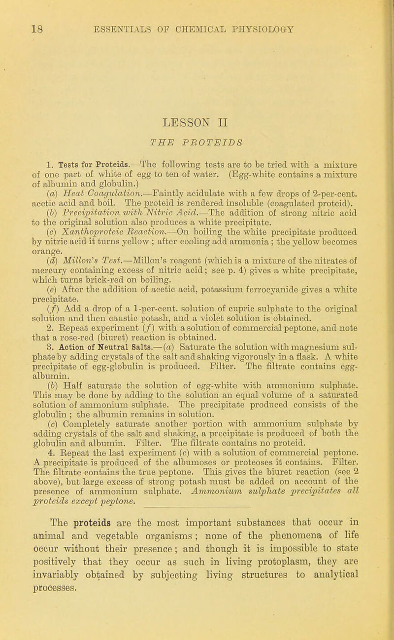 LESSON II THE PBOTEIDS 1. Tests for Proteids.—The following tests are to be ti'ied with a mixture of one part of white of egg to ten of water. (Egg-white contains a mixture of albvmiin and globulin.) (a) Heat Coagulation.—Faintly acidulate with a few drops of 2-per-cent. acetic acid and boil. The proteid is rendered insoluble (coagulated proteid). (b) Precijntation luitli Nitric Acid.—The addition of strong nitric acid to the original solution also produces a white precipitate. (c) Xanthoproteic Beaction.—On boiling the white precipitate produced by nitric acid it turns yellow ; after cooling add ammonia ; the yellow becomes orange. (d) Millon's Test.—MiUon's reagent (which is a mixtiu:e of the nitrates of mercury containing excess of nitric acid; see p. 4) gives a white precipitate, which turns brick-red on boiling. (e) After the addition of acetic acid, potassium ferrocyanide gives a white precipitate. (/) Add a drop of a 1-per-cent. solution of cupric sulphate to the original solution and then caustic potash, and a violet solution is obtained. 2. Bepeat experiment (/) with a solution of commercial peptone, and note that a rose-red (biuret) reaction is obtained. 3. Action of Neutral Salts.— {a) Saturate the solution with magnesium sul- phate by addmg crystals of the salt and shaking vigorously in a flask. A white precipitate of egg-globulin is produced. Filter. The filtrate contains egg- albumin. (6) Half saturate the solution of egg-white with ammonium sulphate. This may be done by adding to the solution an equal volume of a satm-ated solution of ammonium sulphate. The precipitate produced consists of the globulin ; the albumin remains in solution. (c) Completely saturate another portion with ammonium sulphate by adding crystals of the salt and shaking, a precipitate is produced of both the globulin and albumin. Filter. The filtrate contains no proteid. 4. Eepeat the last experiment (c) with a solution of commercial peptone. A precipitate is produced of the albumoses or proteoses it contams. Filter. The filtrate contains the true peptone. This gives the biuret reaction (see 2 above), but large excess of strong potash must be added on account of the presence of ammoniiun sulphate. Ammonium sulphate p)i'eci2ntates all proteids except peptone. The proteids are the most important substances that occur in animal and vegetable organisms; none of the phenomena of life occur without their presence; and though it is impossible to state positively that they occur as such in living protoplasm, they are invariably obtained by subjecting living structures to analytical processes.