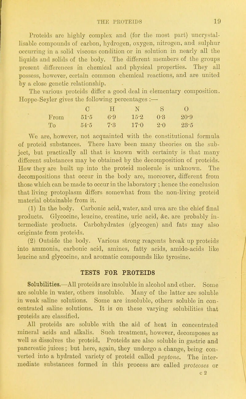 Proteicls are highly complex and (for the most part) micrystal- lisable compounds of carbon, hydrogen, oxygen, nitrogen, and sulphur occurring in a solid viscous condition or in solution in nearly all the liquids and solids of the body. The different members of the groups present differences in chemical and physical properties. They all possess, however, certain common chemical reactions, and are united by a close genetic relationship. The various proteids differ a good deal in elementary composition. Hoppe-Seyler gives the following percentages :— C H N S 0 From 51-5 6-9 15-2 0-3 20-9 To 54-5 7-3 17-0 2-0 23-5 We are, however, not acquainted with the constitutional formula of proteid substances. There have been many theories on the sub- ject, but practically all that is known with certainty is that many different substances may be obtained by the decomposition of proteids. How they are built up into the proteid molecule is unknown. The decompositions that occur in the body are, moreover, different from those which can be made to occur in the laboratory ; hence the conclusion that Uving protoplasm differs somewhat from the non-living proteid material obtainable from it. (1) In the body. Carbonic acid, water, and urea are the chief final products. Glycocine, leucine, creatine, uric acid, &c. are probably in- termediate products. Carbohydrates (glycogen) and fats may also originate from proteids. (2) Outside the body. Various strong reagents break up proteids into ammonia, carbonic acid, amines, fatty acids, amido-acids like leucine and glycocine, and aromatic compounds Uke tyrosine. TESTS FOR PROTEIDS Solubilities.—All proteids are insoluble in alcohol and ether. Some are soluble in water, others insoluble. Many of the latter are soluble in weak saline solutions. Some are insoluble, others sohible in con- centrated saline solutions. It is on these varying solubilities that proteids are classified. All proteids are soluble with the aid of heat in concentrated mineral acids and alkalis. Such treatment, however, decomposes as well as dissolves the proteid. Proteids are also soluble in gastric and pancreatic juices ; but here, again, they undergo a change, being con- verted into a hydrated variety of proteid called peptone. The inter- mediate substances formed in this process are called proteoses or 0 2