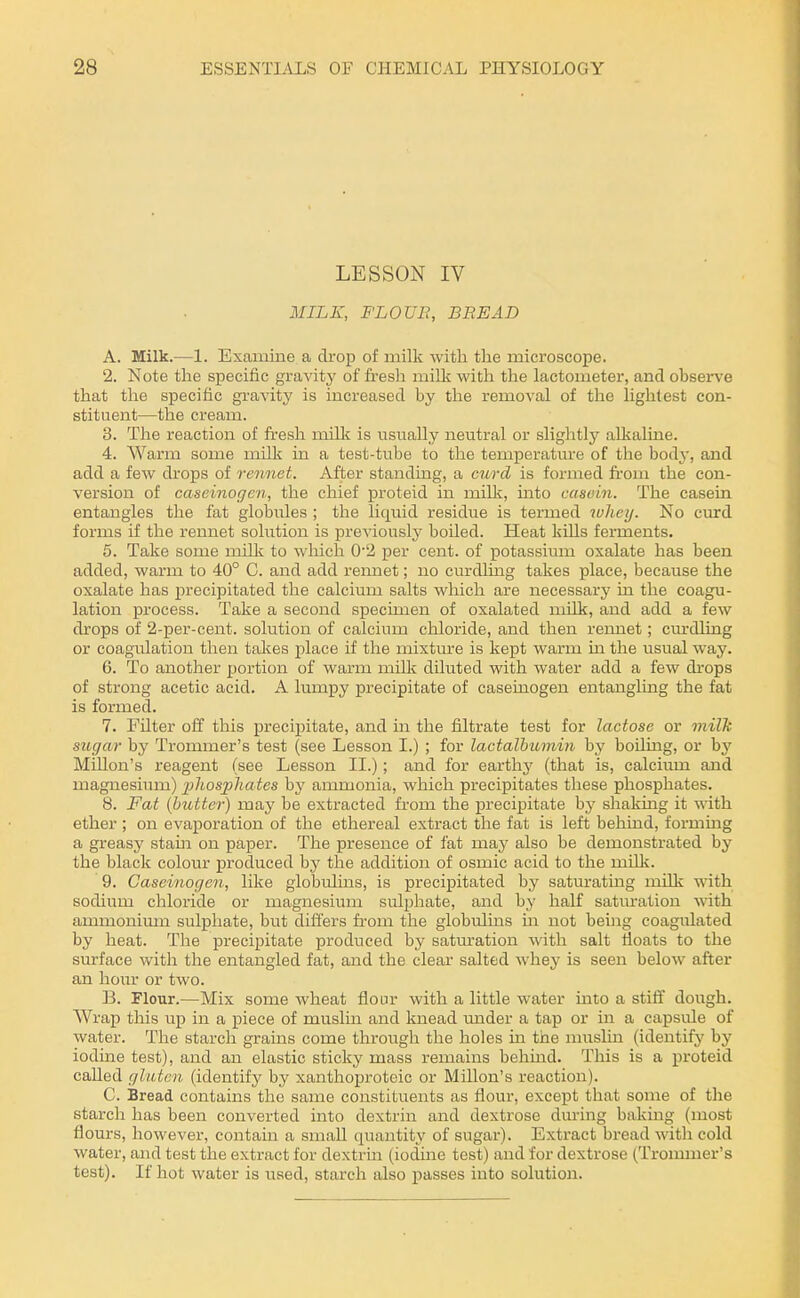LESSON IV MILK, FLOUE, BREAD A. Milk.—1. Examine a drop of milk with the microscope. 2. Note the specific gravity of fresh milli: with the lactometer, and observe that the specific gravity is increased by the removal of the lightest con- stituent—the cream. 3. The reaction of fresh milli is usually neutral or slightly allcaline. 4. Warm some mills; in a test-tube to the temperatm'e of the body, and add a few drops of rennet. After standmg, a curd is formed fi-oiu the con- version of caseinogcn, the chief proteid in millv, mto casein. The casein entangles the fat globules ; the liquid residue is termed wliey. No curd forms if the rennet solution is previously boiled. Heat kills ferments. 5. Take some milk to which 0'2 per cent, of potassium oxalate has been added, warm to 40° C. and add rennet; no curdling takes place, because the oxalate has precipitated the calcium salts which are necessary in the coagu- lation process. Take a second specmien of oxalated milk, and add a few drops of 2-per-cent. solution of calcium chloride, and then rennet; cm-dling or coagulation then takes place if the mixture is kept warm m the usual way. 6. To another portion of warm milli diluted with water add a few di'ops of strong acetic acid. A lumpy precipitate of caseiuogen entangling the fat is formed. 7. Fdter off this precipitate, and in the filtrate test for lactose or milk sugar by Trommer's test (see Lesson I.) ; for lactalbumin hy boding, or by Millon's reagent (see Lesson II.); and for earthj' (that is, calcium and magnesium) 'pliosphates hy ammonia, which precipitates these phosphates. 8. Fat (butter) may be extracted from the precipitate hy shaking it with ether ; on evaporation of the ethereal extract the fat is left behind, forming a greasy stain on paper. The presence of fat may also be demonstrated by the black colour produced by the addition of osmic acid to the millv. 9. Caseinogen, like globulins, is precipitated by saturatmg milk with sodium chloride or magnesium sulphate, and by half satm-ation with ammonimn sulphate, but differs fi'om the globidins in not being coagulated by heat. The precipitate produced by satm-ation with salt floats to the surface with the entangled fat, and the clear salted whey is seen below after an hom or two. B. Flour.—Mix some wheat flour with a little water uato a stiff dough. Wrap this up in a piece of muslin and knead imder a tap or in a capside of water. The starch grains come through the holes in the nuisliu (identify by iodine test), and an elastic sticky mass remains behmd. This is a proteid called gluten (identify by xanthoproteic or Millon's reaction). C. Bread contains the same constituents as flour, except that some of the starch has been converted into dextrin and dextrose during baking (most flours, however, contain a small quantity of sugar). Extract bread with cold water, and test the extract for dextrm (iodine test) and for dextrose (Trommer's test). If hot water is used, starch also passes into solution.