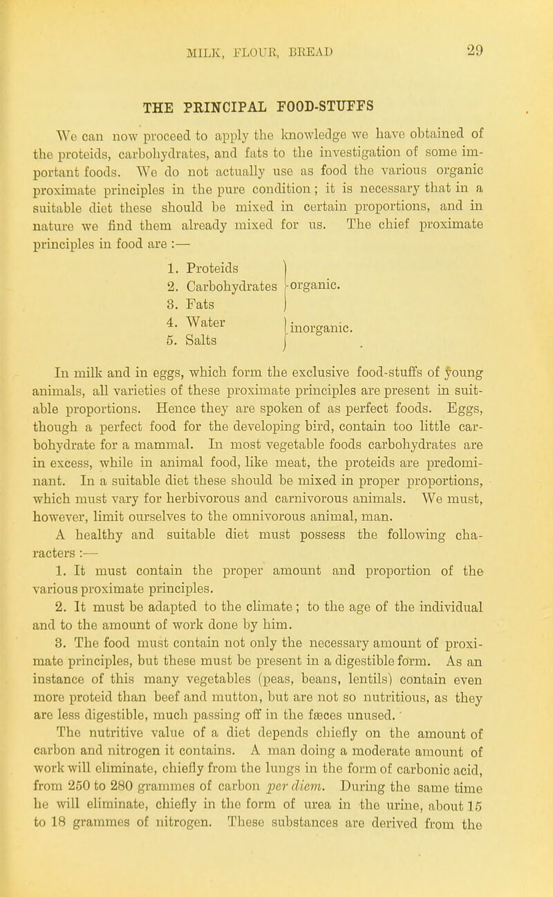 THE PEINCIPAL FOOD-STUFFS We can now proceed to apply the knowledge we have obtained of the proteids, carbohydrates, and fats to the investigation of some im- portant foods. We do not actually use as food the various organic proximate principles in the pure condition; it is necessary that in a suitable diet these should be mixed in certain proportions, and in nature we find them already mixed for us. The chief proximate principles in food are :— In milk and in eggs, which form the exclusive food-stuffs of young animals, all varieties of these proximate principles are present in suit- able proportions. Hence they are spoken of as perfect foods. Eggs, though a perfect food for the developing bird, contain too little car- bohydrate for a mammal. In most vegetable foods carbohydrates are in excess, while in animal food, like meat, the proteids are predomi- nant. In a suitable diet these should be mixed in proper proportions, which must vary for herbivorous and carnivorous animals. We must, however, limit ourselves to the omnivorous animal, man. A healthy and suitable diet must possess the following cha- racters :— 1. It must contain the proper amount and proportion of the various proximate principles. 2. It must be adapted to the climate; to the age of the individual and to the amount of work done by him. 3. The food must contain not only the necessary amount of proxi- mate principles, but these must be present in a digestible form. As an instance of this many vegetables (peas, beans, lentils) contain even more proteid than beef and mutton, but are not so nutritious, as they are less digestible, much passing off in the fteces unused.' The nutritive value of a diet depends chiefly on the amount of carbon and nitrogen it contains. A man doing a moderate amount of work will eliminate, chiefly from the lungs in the form of carbonic acid, from 250 to 280 grammes of carbon per diem. During the same time he will eliminate, chiefly in the form of urea in the urine, about 15 to 18 grammes of nitrogen. These substances are derived from the 5. Salts
