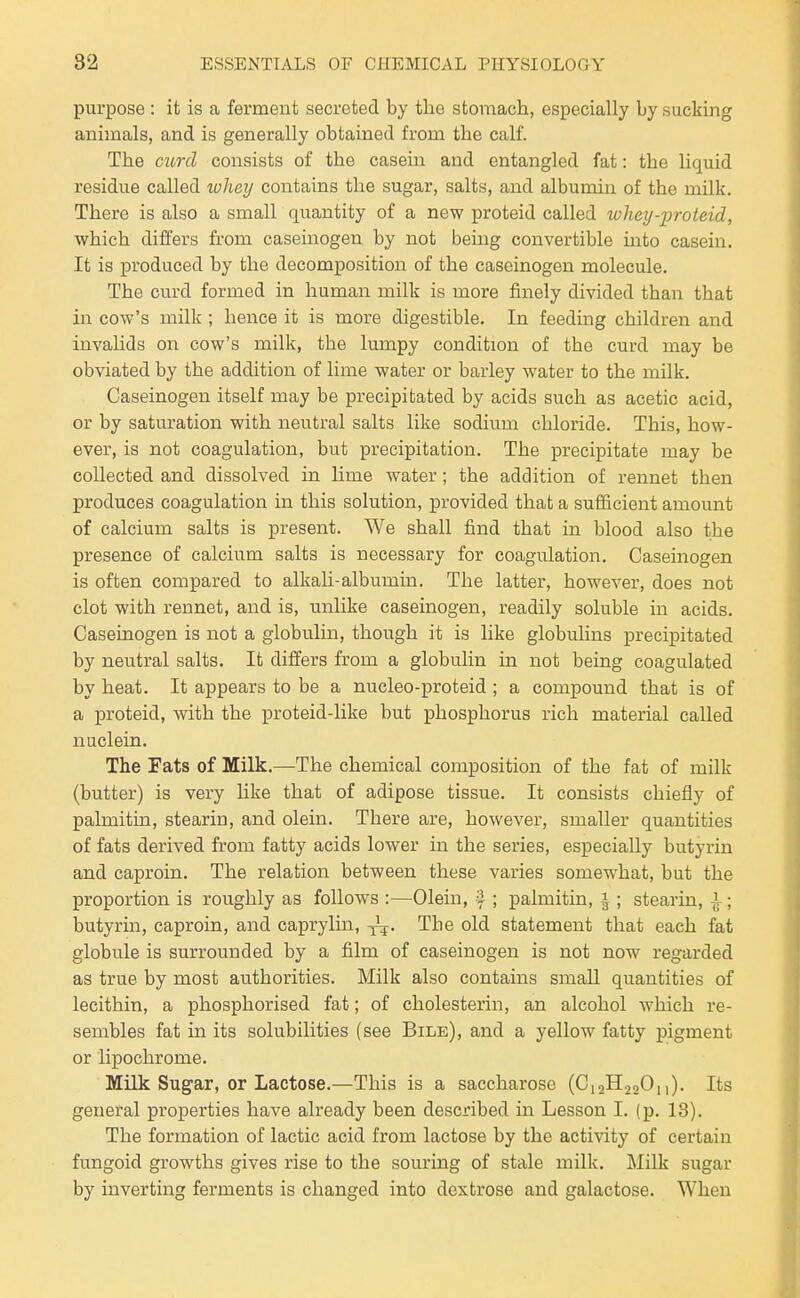 purpose : it is a ferment secreted by the stomach, especially by sucking animals, and is generally obtained from the calf. The mrd consists of the casein and entangled fat: the liquid residue called lohey contains the sugar, salts, and albumin of the milk. There is also a small quantity of a new proteid called whey-proteid, which differs from caseinogen by not being convertible into casein. It is produced by the decomposition of the caseinogen molecule. The curd formed in human milk is more finely divided than that in cow's milk; hence it is more digestible. In feeding children and invalids on cow's milk, the lumpy condition of the curd may be obviated by the addition of lime water or barley water to the milk. Caseinogen itself may be precipitated by acids such as acetic acid, or by saturation with neutral salts like sodium chloride. This, how- ever, is not coagulation, but precipitation. The precipitate may be collected and dissolved in lime water; the addition of rennet then produces coagulation in this solution, provided that a sufiicient amount of calcium salts is present. We shall find that in blood also the presence of calcium salts is necessary for coagulation. Caseinogen is often compared to alkali-albumin. The latter, however, does not clot with rennet, and is, unlike caseinogen, readily soluble in acids. Caseinogen is not a globulin, though it is like globulins precipitated by neutral salts. It differs from a globulin in not being coagulated by heat. It appears to be a nucleo-proteid ; a compound that is of a proteid, with the proteid-like but phosphorus rich material called nuclein. The Fats of Milk.—The chemical composition of the fat of milk (butter) is very hke that of adipose tissue. It consists chiefly of palmitin, stearin, and olein. There are, however, smaller quantities of fats derived from fatty acids lower in. the series, especially butyrin and caproin. The relation between these varies somewhat, but the proportion is roughly as follows :—Olein, i ; palmitin, |; stearin, i ; butyrin, caproin, and caprylin, The old statement that each fat globule is surrounded by a film of caseinogen is not now regarded as true by most authorities. Milk also contains small quantities of lecithin, a phosphorised fat; of cholesterin, an alcohol which re- sembles fat in its solubilities (see Bile), and a yellow fatty pigment or lipochrome. Milk Sug'ar, or Lactose.—This is a saccharose (C12H22O,,). Its general properties have already been described in Lesson I. (p. 13). The formation of lactic acid from lactose by the activity of certain fungoid growths gives rise to the souring of stale milk. Milk sugar by inverting ferments is changed into dextrose and galactose. When