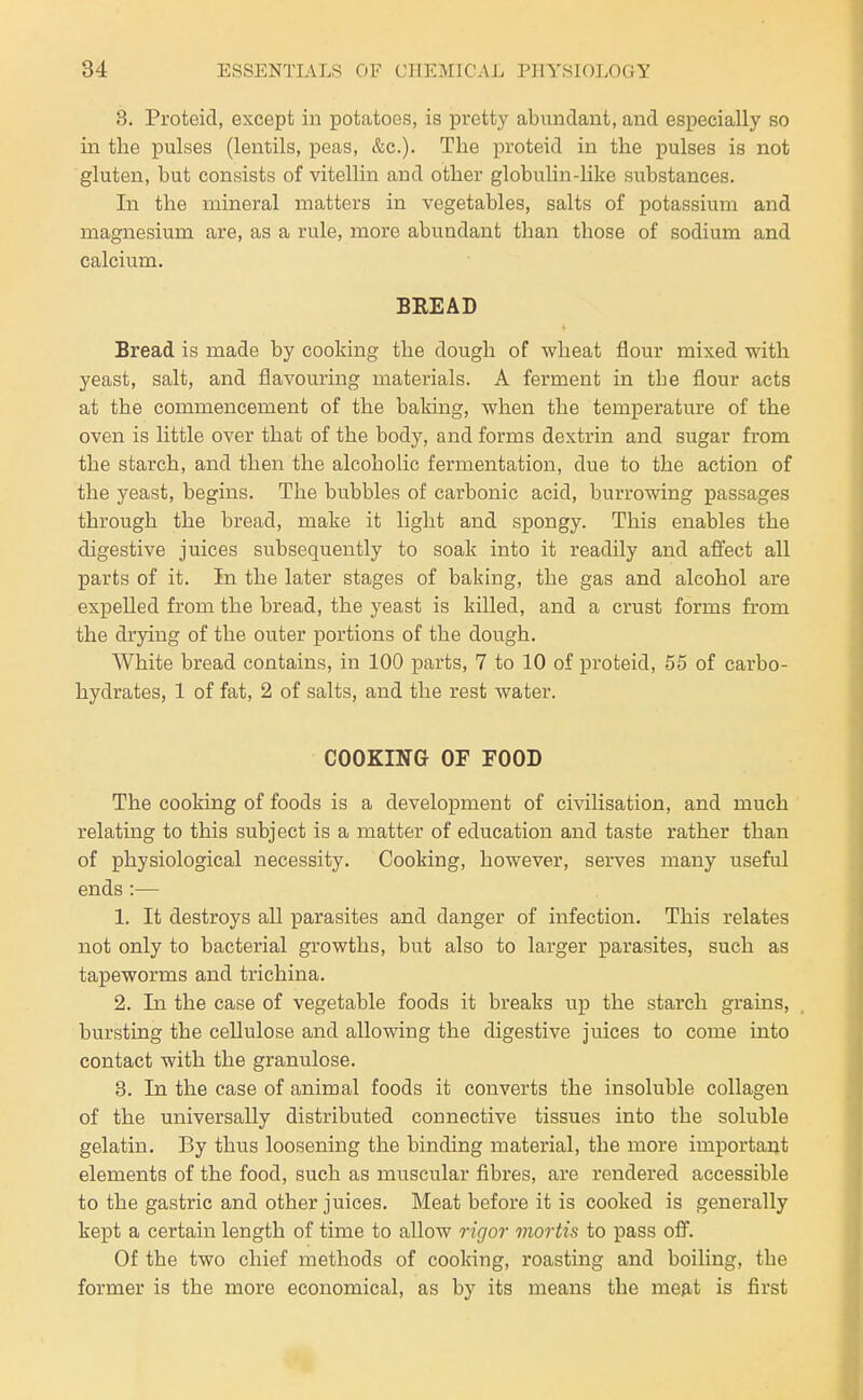 3. Proteid, except in potatoes, is pretty abundant, and especially so in tlie pulses (lentils, peas, &c.). The proteid in the pulses is not gluten, but consists of vitellin and other globulin-like substances. In the mineral matters in vegetables, salts of potassium and magnesium are, as a rule, more abundant than those of sodium and calcium. BREAD Bread is made by cooking the dough of wheat flour mixed with yeast, salt, and flavouring materials. A ferment in the flour acts at the commencement of the baking, when the temperature of the oven is little over that of the body, and forms dextrin and sugar from the starch, and then the alcoholic fermentation, due to the action of the yeast, begins. The bubbles of carbonic acid, burrowing passages through the bread, make it light and spongy. This enables the digestive juices subsequently to soak into it readily and affect all parts of it. In the later stages of baking, the gas and alcohol are expelled from the bread, the yeast is killed, and a crust forms from the drying of the outer portions of the dough. White bread contains, in 100 parts, 7 to 10 of proteid, 55 of carbo- hydrates, 1 of fat, 2 of salts, and the rest water. COOKING OF FOOD The cooking of foods is a development of civilisation, and much relating to this subject is a matter of education and taste rather than of physiological necessity. Cooking, however, serves many useful ends:— 1. It destroys all parasites and danger of infection. This relates not only to bacterial growths, but also to larger parasites, such as tapeworms and trichina. 2. In the case of vegetable foods it breaks up the starch grains, bursting the cellulose and allowing the digestive juices to come into contact with the granulose. 3. In the case of animal foods it converts the insoluble collagen of the universally distributed connective tissues into the soluble gelatin. By thus loosening the binding material, the more important elements of the food, such as muscular fibres, are rendered accessible to the gastric and other juices. Meat before it is cooked is generally kept a certain length of time to allow rigor mortis to pass off. Of the two chief methods of cooking, roasting and boiling, the former is the more economical, as by its means the meat is first