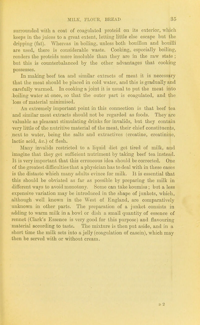 suiTounded with a coat of coagulated i3roteid on its exterior, which keeps in the juices to a great extent, letting little else escape but the dripping (fat). Whereas in boiling, unless both bouillon and bouilli are used, there is considerable waste. Cooking,, especially boiling, renders the proteids more insoluble than they are in the raw state ; but this is counterbalanced by the other advantages that cooking possesses. In making beef tea and similar extracts of meat it is necessary that the meat should be placed in cold water, and this is gradually and carefully warmed. In cooking a joint it is usual to put the meat into ■boiUng water at once, so that the outer part is coagulated, and the loss of material minimised. An extremely important point in this connection is that beef tea and similar meat extracts should not be regarded as foods. They are valuable as pleasant stimulating drinks for invahds, but they contain very little of the nutritive material of the meat, their chief constituents, next to water, being the salts and extractives (creatine, creatinine, lactic acid, &c.) of flesh. Many invalids restricted to a liquid diet get tired of milk, and imagine that they get sufficient nutriment by taking beef tea instead. It is very important that this erroneous idea should be corrected. One of the greatest difficulties that a physician has to deal with in these cases is the distaste which many adults evince for milk. It is essential that this should be obviated as far as possible by preparing the milk in different ways to avoid monotony. Some can take koumiss ; but a less expensive variation may be introduced in the shape of junkets, which, although well known in the West of England, are comparatively unknown in other parts. The preparation of a junket consists in adding to warm milk in a bowl or dish a small quantity of essence of rennet (Clark's Essence is very good for this purpose) and flavouring material according to taste. The mixture is then put aside, and in a short time the milk sets into a jelly (coagulation of casein), which may then be served with or without cream.