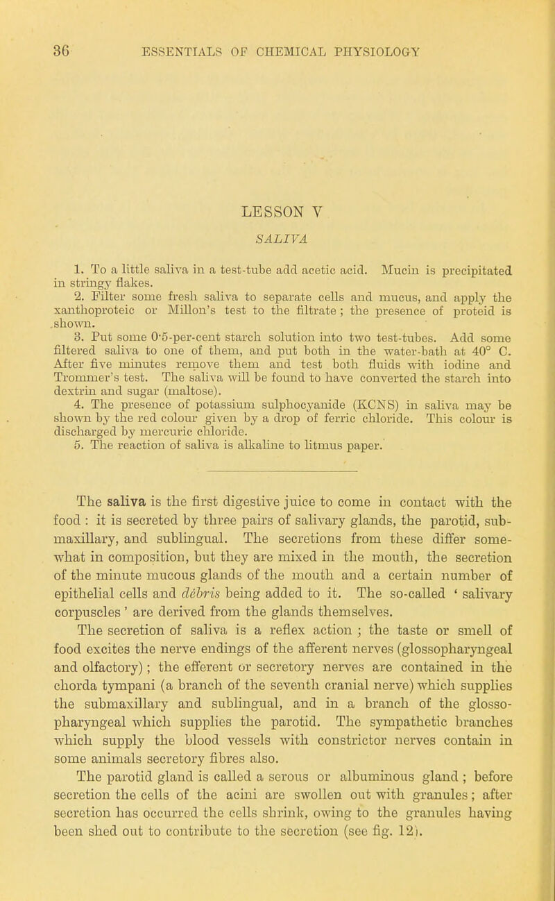 LESSON V SALIVA 1. To a little saliva in a test-tube add acetic acid. Mucin is precipitated in string,}- flakes. 2. Filter some fresh saliva to separate cells and mucus, and applj^ the xanthoproteic or MiUon's test to the filtrate ; the presence of proteid is .shown. 3. Put some 0'5-per-cent starch solution into two test-tubes. Add some filtered sali-\'a to one of them, and put both in the water-bath at 40° C. After five minutes remove them and test both fluids with iodine and Trommer's test. The saliv a will be found to have converted the starch into dextrin and sugar (maltose). 4. The presence of potassium sulphocyanide (KCNS) in saliva may be shown by the red colom' given by a drop of ferric chloride. This colom* is discharged by mercuric chloride. 5. The reaction of saUva is alkahne to Htmus paper. The saliva is the first digestive juice to come in contact with the food : it is secreted by three pairs of salivary glands, the parotid, sub- maxillary, and sublingual. The secretions from these difier some- what in composition, but they are mixed in the mouth, the secretion of the minute mucous glands of the mouth and a certain number of epithelial cells and debris being added to it. The so-called ' salivary corpuscles ' are derived from the glands themselves. The secretion of saliva is a reflex action ; the taste or smeU of food excites the nerve endings of the afferent nerves (glossopharyngeal and olfactory); the efferent or secretory nerves are contained in the chorda tympani (a branch of the seventh cranial nerve) which supplies the submaxillary and sublingual, and in a branch of the glosso- pharyngeal which supplies the parotid. The sympathetic branches which supply the blood vessels with constrictor nerves contain in some animals secretory fibres also. The parotid gland is called a serous or albumiaous gland ; before secretion the cells of the acini are swollen out with granules; after secretion has occurred the cells shrink, owing to the granules having been shed out to contribute to the secretion (see fig. 12'i.
