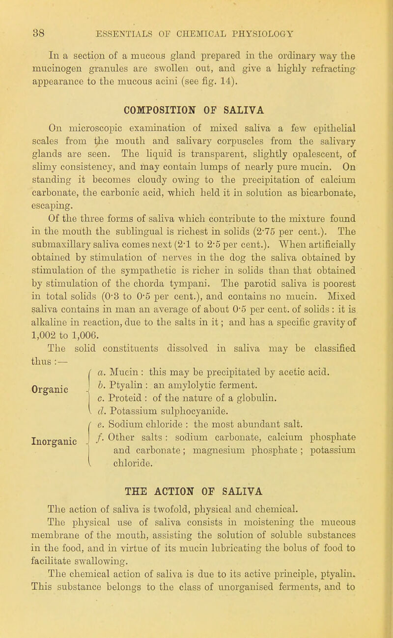 In a section of a mucous gland prepared in the ordinary way the mucinogen granules are swollen out, and give a highly refracting appearance to the mucous acini (see fig. 14). COMPOSITION OF SALIVA On microscopic examination of mixed saliva a few ejoitheUal scales from the mouth and saUvary corpuscles from the salivary glands are seen. The liquid is transparent, slightly opalescent, of slimy consistency, and may contain lumps of nearly pure mucin. On standing it becomes cloudy owing to the precipitation of calcium carbonate, the carbonic acid, which held it in solution as bicarbonate, escaiDing. Of the three forms of sahva which contribute to the mixture found in the mouth the sublingual is richest in solids (2-75 per cent.). The submaxillary saliva comes next (2-1 to 2*5 per cent.). When artificially obtained by stimulation of nerves in the dog the sahva obtained by stimulation of the sympathetic is richer in solids than that obtained by stimulation of the chorda tympani. The parotid sahva is poorest in total solids (03 to 0*5 per cent.), and contains no mucin. Mixed saliva contains in man an average of about 0*5 per cent, of solids : it is alkaline in reaction, due to the salts in it; and has a specific gravity of 1,002 to 1,00G. The solid constituents dissolved in saliva may be classified thus : — { a. Mucin : this may be precipitated by acetic acid. Organic J ^' ■'^^J^^^^ • amylolytic ferment. c. Proteid : of the nature of a globulin. d. Potassium sulphocyanide. e. Sodium chloride : the most abundant salt. Inorganic 1 ^^^^^ salts : sodium carbonate, calcium phosphate and carbonate; magnesium phosphate ; potassium chloride. THE ACTION OF SALIVA The action of saliva is twofold, physical and chemical. The physical use of sahva consists in moistening the mucous membrane of the mouth, assisting the solution of soluble substances in the food, and m virtue of its mucin lubricating the bolus of food to facilitate swallowing. The chemical action of saliva is due to its active principle, ptyalin. This substance belongs to the class of unorganised ferments, and to