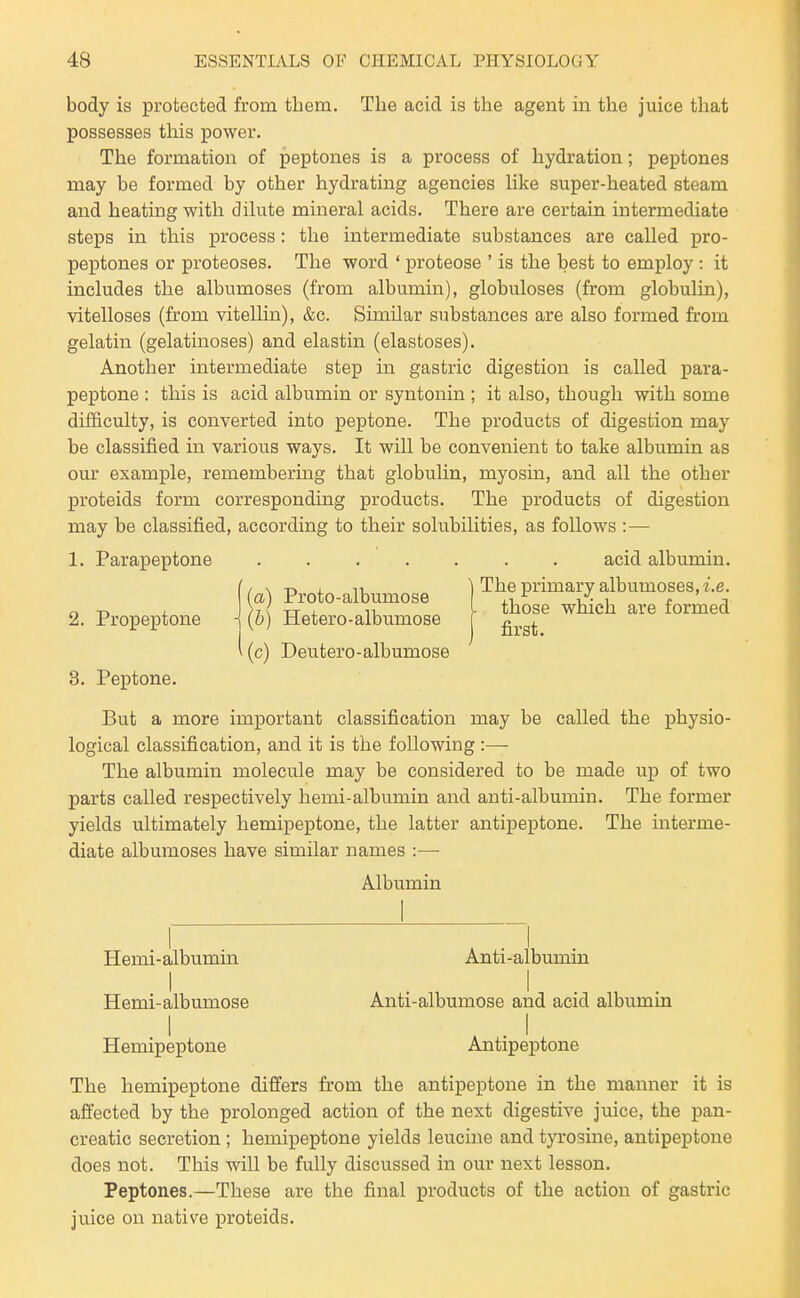 body is protected from them. The acid is the agent in the juice that possesses this power. The formation of peptones is a process of hydration; peptones may be formed by other hydrating agencies like super-heated steam and heating with dilute mineral acids. There are certain intermediate steps in this process: the intermediate substances are called pro- peptones or proteoses. The word ' proteose ' is the best to employ : it includes the albumoses (from albumin), globuloses (from globulin), vitelloses (from viteUin), &c. Similar substances are also formed from gelatin (gelatinoses) and elastin (elastoses). Another intermediate step in gastric digestion is called para- peptone : this is acid albumin or syntonin ; it also, though with some difficulty, is converted into peptone. The products of digestion may be classified in various ways. It will be convenient to take albumin as our example, remembering that globulin, myosin, and all the other proteids form corresponding products. The products of digestion may be classified, according to their solubilities, as follows :— 1. Parapeptone ....... acid albumin. I i \ T, , lu 1 The primary albumoses, i.e. (a) Proto-albumose ,i ^ v/. , t ji n -r, , /7\ XT . 11 - those which are formed 2. Propeptone -j (o) Hetero-albumose g^,^^ ^ (c) Deutero-albumose 3. Peptone. But a more important classification may be called the physio- logical classification, and it is the following :— The albumin molecule may be considered to be made up of two parts called respectively hemi-albumin and anti-albumin. The former yields ultimately hemipeptone, the latter antipeptone. The interme- diate albumoses have similar names :— Albumin Hemi-albumin Anti-albumin Hemi-albumose Anti-albumose and acid albumin I , . I Hemipeptone Antipeptone The hemipeptone differs from the antipeptone in the manner it is affected by the prolonged action of the next digestive juice, the pan- creatic secretion ; hemipeptone yields leucine and tja-osine, antipeptone does not. This will be fully discussed in our next lesson. Peptones.—These are the final products of the action of gastric juice on native proteids.