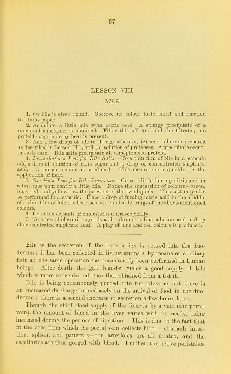LESSON VIII BILE 1. Ox bile is given round. Observe its colour, taste, smell, and reaction to litmus paper. 2. Acidulate a little bile with acetic acid. A stringy precipitate of a mucinoid substance is obtained. Filter this off and boil the filtrate ; no proteid coagulable by heat is present. 3. Add a few drops of bile to (1) egg albumin, (2) acid albumin prepared as described in Lesson III., and (3) solution of proteoses. A precipitate occurs in each case. Bile salts precipitate all mipeptonised proteid. 4. Pette7ikofer's Test for Bile Salts.—To a tliin fihn of bile in a capsule add a di-op of solution of cane sugar and a drop of concentrated sulphuric acid. A purple colour is produced. This occurs more quicldy on the application of heat. 5. Gmelin's Test for Bile Pigments.—On to a little fmning nitric acid in a test-tube pom* gentlj' a httle bile. Notice the succession of colours—green, blue, red, and yellow—at the jimetion of the two liquids. This test may also be performed in a capsule. Place a drop of fuming nitric acid in the middle of a thin film of bile ; it becomes sm-romided by rings of the above-mentioned colours. ' 6. Examine crystals of cholesterm microscopically. 7. To a few cholesterin crystals add a drop of iodine solution and a drop of concentrated srdphuric acid. A play of blue and red colours is produced. Bile is the secretion of the hver which is poured into the duo- denum ; it has been collected in living animals by means of a biliary fistula; the same operation has occasionally been performed in human beings. After death the gall bladder yields a good supply of bile which is more concentrated than that obtained from a fistula. Bile is being continuously poured into the intestine, but there is an increased discharge immediately on the arrival of food in the duo- denum ; there is a second increase in secretion a few hours later. Though the chief blood supply of the liver is by a vein (the portal vein), the amount of blood in the liver varies with its needs, being increased during the periods of digestion. This is due to the fact that in the area from which the portal vein collects blood—stomach, intes- tine, spleen, and pancreas—the arterioles are all dilated, and the. capillaries are thus gorged with blood. Further, the active peristalsis