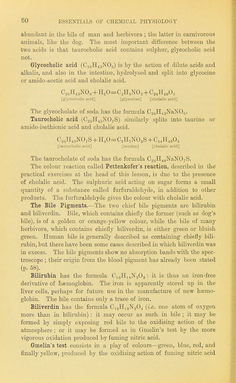 abundant in the bile of man and herbivora ; the latter in carnivorous animals, like the dog. The most important difference between the two acids is that taurocholic acid contains sulphur, glycocholic acid not. Glycocholic acid (CacH^jNO,;) is by the action of dilute acids and alkalis, and also in the intestme, hydrolysed and split into glycocine or amido-acetic acid and cholalic acid. CsH^aNOe + H20=C2H.,NO, + C^.H.oO,, [glycocliolic acid] [glycocine] [cliolalic acid] The glycocliolate of soda has the formula CosHjjNaNO,;. Taurocholic acid (C2GH45NO7S) similarly sphts into taurine or amido-isethionic acid and cholalic acid. [taurocholic acid] [taurine] [cholalic acid] The taurocholate of soda has the formula C26H44NaN07S. The colour reaction called Pettenkofer's reaction, described in the practical exercises at the head of this lesson, is due to the presence of cholalic acid. The sulphuric acid acting on sugar forms a small quantity of a substance called furfur aldehyde, in addition to other products. The furfuraldehyde gives the colour with cholalic acid. The Bile Pigments.—The two chief bile pigments are bilirubin and biliverdin. Bile, which contains chiefly the former (such as dog's bile), is of a golden or orange-yellow colour, while the bile of many herbivora. which contains chiefly biliverdin, is either green or bluish green. Human bile is generally described as containing chiefly bili- rubin, but there have been some cases described in which biliverdin was in excess. The bile pigments show no absorption bands with the spec- troscope ; their origin from the blood pigment has already been stated (p. 58). Bilirubin has the formula Cj^HisNoOa : it is thus an iron-free derivative of litemoglobin. The iron is apparently stored up in the liver cells, perhaps for future use in the manufacture of new haemo- globin. The bile contains only a trace of iron. Biliverdin has the formula CigHigNaOj {i.e. one atom of oxygen more than in bilirubin): it may occur as such in bile ; it may be formed by simply exposing red bile to the oxidising action of the atmosphere; or it may be formed as in Gmelin's test by the more vigorous oxidation produced by fuming nitric acid. Gmelin's test consists in a play of colours—green, blue, red, and finally yellow, produced by the oxidising action of fuming nitric acid