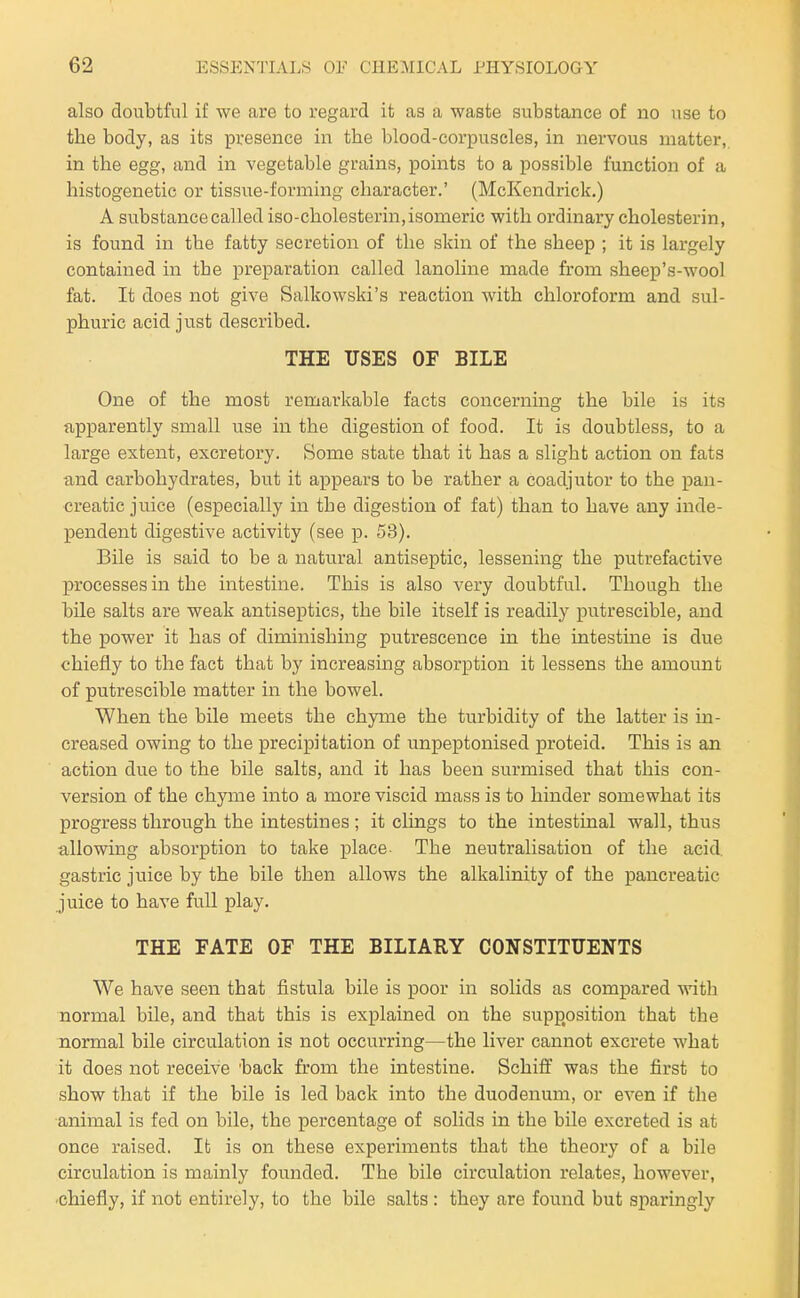 also doubtful if we are to regard it as a waste substance of no use to the body, as its presence in the blood-corpuscles, in nervous matter, in the egg, and in vegetable grains, points to a possible function of a histogenetic or tissue-forming character.' (McKendrick.) A substance called iso-cholesterin, isomeric with ordinary cholesterin, is found in the fatty secretion of the skin of the sheep ; it is largely contained in the preparation called lanoline made from sheep's-wool fat. It does not give Salkowski's reaction with chloroform and sul- phuric acid just described. THE USES OF BILE One of the most remarkable facts concerning the bile is its apparently small use in the digestion of food. It is doubtless, to a large extent, excretory. Some state that it has a slight action on fats and carbohydrates, but it appears to be rather a coadjutor to the j)an- creatic juice (especially in the digestion of fat) than to have any inde- pendent digestive activity (see p. 53). Bile is said to be a natural antiseptic, lessening the putrefactive processes in the intestine. This is also very doubtful. Though the bile salts are weak antiseptics, the bile itself is readily putrescible, and the power it has of diminishing putrescence in the intestine is due chiefly to the fact that by increasing absorption it lessens the amount of putrescible matter in the bowel. When the bile meets the chyme the turbidity of the latter is in- creased owing to the precipitation of unpeptonised proteid. This is an action due to the bile salts, and it has been surmised that this con- version of the chyme into a more viscid mass is to hinder somewhat its progress through the intestines ; it clings to the intestinal wall, thus allowing absorption to take place- The neutralisation of the acid, gastric juice by the bile then allows the alkalinity of the pancreatic juice to have full play. THE FATE OF THE BILIARY CONSTITUENTS We have seen that fistula bile is poor in solids as compared with normal bile, and that this is explained on the supposition that the normal bile circulation is not occurring—the liver cannot excrete what it does not receive 'back from the intestine. Schiff was the first to show that if the bile is led back into the duodenum, or even if the animal is fed on bile, the percentage of solids in the bile excreted is at once raised. It is on these experiments that the theory of a bile circulation is mainly founded. The bile circulation relates, however, chiefly, if not entirely, to the bile salts : they are found but sparingly