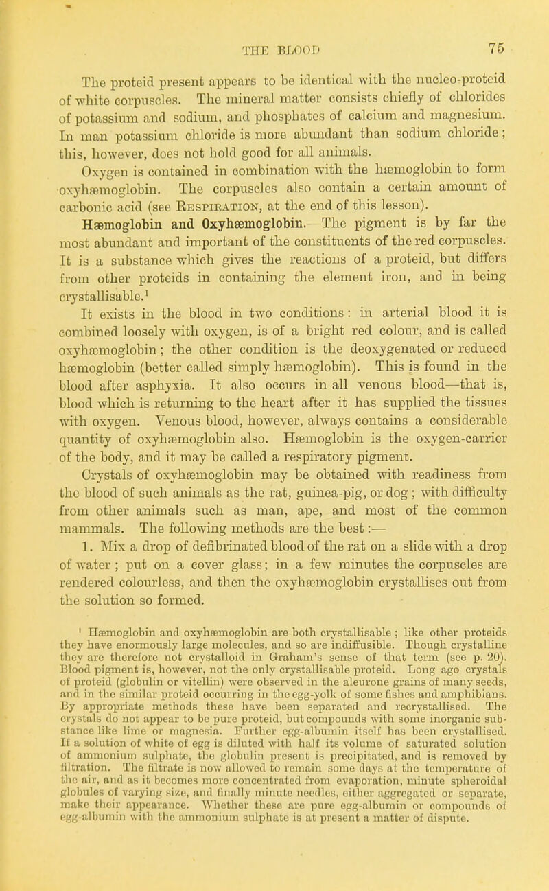 The proteid present appears to be identical with the nucleo-proteid of white corpuscles. The mineral matter consists chiefly of chlorides of potassium and sodium, and phosphates of calcium and magnesium. In man potassium chloride is more abundant than sodium chloride; this, however, does not hold good for all animals. Oxygen is contained in combination with the hfemoglobin to form oxyhfemoglobin. The corpuscles also contain a certain amount of carbonic acid (see REsriKATioN, at the end of this lesson). Haemoglobin and Oxyhsemoglobin.—The pigment is by far the most abundant and important of the constituents of the red corpuscles. It is a substance which gives the reactions of a proteid, but differs from other proteids in containing the element iron, and in being crystallisable.' It exists in the blood in two conditions: in arterial blood it is combined loosely with oxygen, is of a bright red colour, and is called oxyhfemoglobin; the other condition is the deoxygenated or reduced haemoglobin (better called simply haamoglobin). This is found in the blood after asphyxia. It also occurs in all venous blood—that is, blood which is returning to the heart after it has supphed the tissues with oxygen. Venous blood, however, always contains a considerable quantity of oxyhfemoglobin also. Haemoglobin is the oxygen-carrier of the body, and it may be called a respiratory pigment. Crystals of oxyhsemoglobin may be obtained with readiness from the blood of such animals as the rat, guinea-pig, or dog ; with difficulty from other animals such as man, ape, and most of the common mammals. The following methods are the best:— 1. Mix a drop of defibrinated blood of the rat on a slide with a drop of water; put on a cover glass; in a few minutes the corpuscles are rendered colourless, and then the oxyhajmoglobin crystallises out from the solution so formed. ' Haemoglobin and oxyhaemoglobin are both crystallisable ; like other proteids they have enomiously large molecules, and so are indiiiusible. Though crystalline they are therefore not crystalloid in Graham's sense of that term (see -p. 20). Blood pigment is, however, not the only crystallisable proteid. Long ago crystals of proteid (globulin or vitellin) were observed in the aleurone grains of many seeds, and in the similar proteid occurring in the egg-yolk of some fishes and amphibians. By appropriate methods these have been separated and recrystallised. The crystals do not appear to be pure proteid, but compounds with some inorganic sub- stance like lime or magnesia. Further egg-albumin itself has been crystallised. If a solution of white of egg is diluted with half its volume of saturated solution of ammonium sulj^hate, the globuHn present is precipitated, and is removed by filtration. The filtrate is now allowed to remain some days at the temperature of the air, and as it becomes more concentrated from evaporation, minute splieroidal globules of varying size, and finally minute needles, either aggregated or separate, make tlieir appearance. Whether these are pure egg-albumin or compounds of egg-albumin witli the ammonium sulphate is at present a matter of dispute.