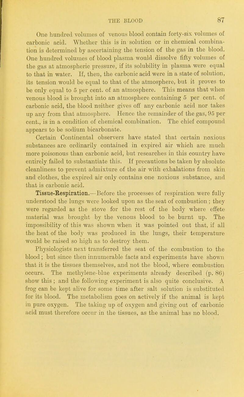 One hundred volumes of venous blood contain forty-six volumes of carbonic acid. Whether this is in solution or in chemical combina- tion is determined by ascertaining the tension of the gas in the blood. One hundred volumes of blood plasma would dissolve fifty volumes of the gas at atmospheric pressure, if its solubility in plasma were equal to that in water. If, then, the carbonic acid were in a state of solution, its tension would be equal to that of the atmosphere, but it proves to be only equal to 5 per cent, of an atmosphere. This means that when venous blood is brought into an atmosphere containing 5 per cent, of carbonic acid, the blood neither gives off any carbonic acid nor takes up any from tliat atmosphere. Hence the remainder of the gas, 95 per cent., is in a condition of chemical combination. The chief compound appears to be sodium bicarbonate. Certain Continental observers have stated that certain noxious substances are ordinarily contained in expired air which are much more poisonous than carbonic acid, but researches in this country have entirely failed to substantiate this. If precautions be taken by absolute cleanliness to prevent admixture of the air with exhalations fi'om skin and clothes, the expired air only contains one noxious substance, and that is carbonic acid. Tissue-Respiration.—Before the processes of respiration were fully understood the lungs were looked upon as the seat of combustion ; they were regarded as the stove for the rest of the body where effete material was brought by the venous blood to be burnt up. The impossibility of this was shown when it was pointed out that, if all the heat of the body was produced in the lungs, their temperature would be raised so high as to destroy them. Physiologists next transferred the seat of the combustion to the blood ; but since then innumerable facts and experiments have shown that it is the tissues themselves, and not the blood, where combustion occurs. The metliylene-blue experiments already described (p. 86) show this ; and the following experiment is also quite conclusive. A frog can be kept alive for some time after salt solution is substituted for its blood. The metabolism goes on actively if the animal is kept in pure oxygen. The taking up of oxygen and giving out of carbonic acid must therefore occur in the tissues, as the animal has no blood.