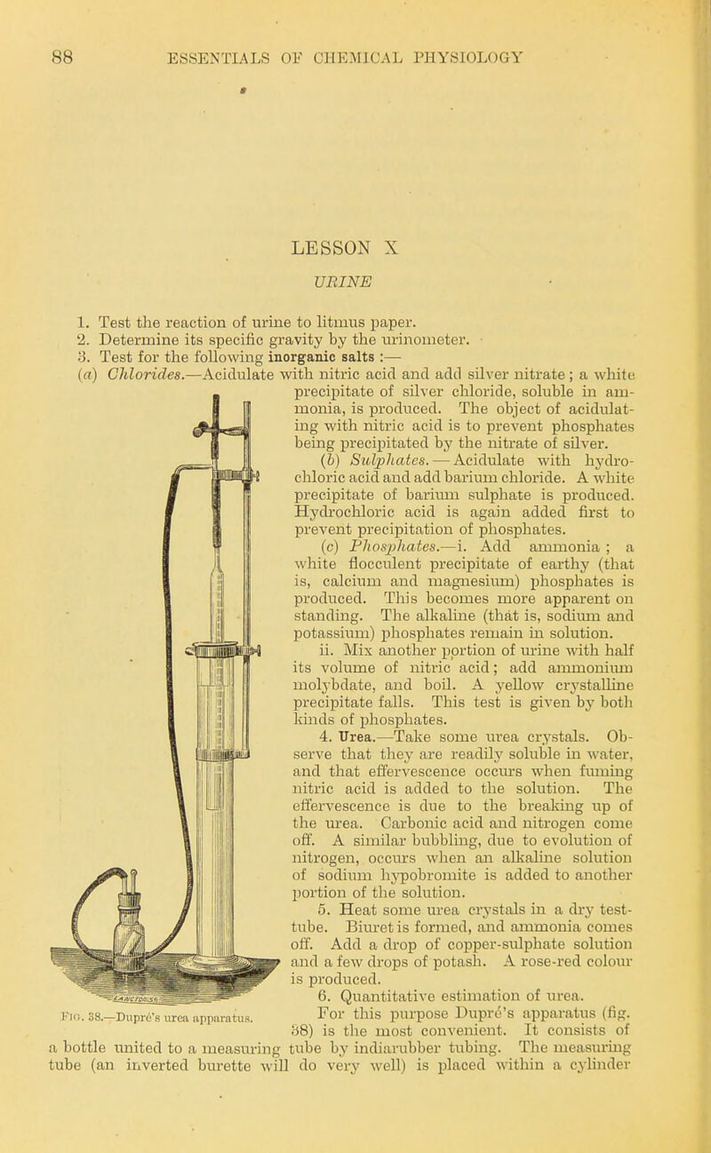 LESSON X UBINE 1. Test the reaction of urine to litmus paper. 2. Determine its specific gravity by the lurinometer. ■ 3. Test for the following inorganic salts :— (a) Chlorides.—Acidulate with nitric acid and add silver nitrate ; a white precipitate of silver chloride, soluble in am- monia, is produced. The object of acidulat- ing with nitric acid is to prevent phosphates being precipitated by the nitrate of silver. (&) Sulphates. — Acidulate with hydro- chloric acid and add barium chloride. A white precipitate of barium sulphate is produced. Hydrochloric acid is again added first to prevent precipitation of phosphates. (c) Phosphates.—i. Add ammonia ; a white flocculent precipitate of earthj' (that is, calcium and magnesium) phosphates is produced. This becomes more apparent on standing. The alkaline (that is, sodimn and potassium) phosphates remain in solution. ii. Mix another portion of m-ine with half its volume of nitric acid; add ammonium molybdate, and boil. A yellow crj'stalline precipitate falls. This test is given by botli kinds of phosphates. 4. Urea.—Take some urea crystals. Ob- serve that they are readily soluble in water, and that effervescence occiU'S when fuming nitric acid is added to the solution. The effervescence is due to the breaking up of the urea. Carbonic acid and nitrogen come off. A similar bubbling, due to evolution of nitrogen, occm-s when an alkaluie solution of sodimn hj'pobromite is added to another portion of the solution. 5. Heat some urea crystals in a dry test- tube. Biuret is formed, and ammonia comes off. Add a drop of copper-sulphate solution and a few drops of potash. A rose-red colour is produced. 6. Quantitative estimation of urea. For this purpose Dupro's apparatus (fig. 88) is tlie most convenient. It consists of a bottle imited to a measuring tube by indiarubber tubing. The measuring tube (an inverted burette will do very well) is placed within a cylinder 38.—Dupre's urea apparatus.