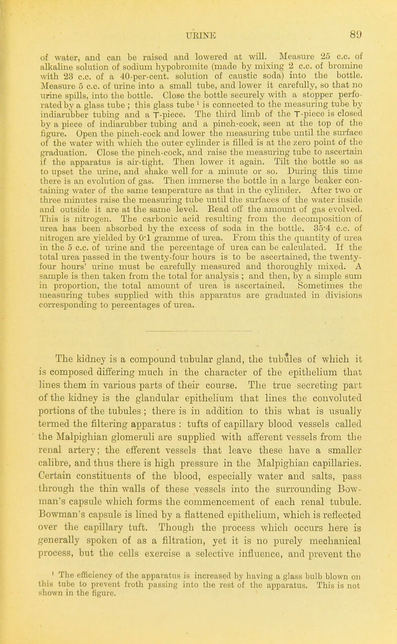 of water, and can be raised and lowered at will. Measure 25 c.e. of alkaline solution of sodium hypobromite (made by mixing 2 c.c. of bromine with 23 c.c. of a 40-per-cent. solution of caustic soda) into the bottle. Measure 5 c.c. of urine into a small tube, and lower it carefully, so that no urine spills, into the bottle. Close the bottle securely with ii stopper perfo- rated by a glass tube ; this glass tube ' is connected to the measuring tube by indiarubber tubing and a T-piece. The third limb of the T-piece is closed by a piece of indiarubber tubing and a pinch-cock, seen at the top of the figure. Open the pinch-cock and lower the measm-ing tube mitil the surface of the water witli which the outer cyluider is filled is at the zero point of the graduation. Close the pinch-cock, and raise the measuring tube to ascertain if the apparatus is air-tiglit. Then lower it again. Tilt the bottle so as to upset the urine, and shake well for a minute or so. During tliis time there is an evolution of gas. Then immerse the bottle in a large beaker con- •tainmg water of the same temperatm-e as that in tlie cylinder. After two or three minutes raise the measurmg tube until the surfaces of the water inside and outside it are at the same level. Eead otT the amount of gas evolved. This is nitrogen. The carbonic acid resulting from the decomposition of urea has been absorbed by the excess of soda in the bottle. 35'4 c.c. of nitrogen are yielded by O'l gramme of m-ea. From this tlie quantity of urea in the 5 c.c. of urine and tlie percentage of urea can be calculated. If the total urea passed in the twenty-four hours is to be ascertained, the twenty- four hours' urine must be carefully measured and thorouglily mixed. A sample is then taken fi-om the total for analysis ; and then, by a simple siun in proportion, the total amoiuit of urea is ascertained. Sometimes the measuring tubes supplied with this apparatus are graduated in divisions corresponding to percentages of urea. The kidney is a compound tubular gland, the tubules of which it is composed differing much in the character of the epithehum that lines them in various parts of their course. The true secreting part of the kidney is the glandular epithelium that lines the convoluted portions of the tubules ; there is in addition to this what is usually termed the filtering apparatus : tufts of capillary blood vessels called the Malpighian glomeruli are supplied with afferent vessels from the renal artery; the efferent vessels that leave these have a smaller calibre, and thus there is high pressure in the Malpighian capillaries. Certain constituents of the blood, especially water and salts, pass through the thin walls of these vessels into the surrounding Bow- man's capsule which forms the commencement of each renal tubule. Bowman's capsule is lined by a flattened epithelium, which is reflected over the capillary tuffc. Though the process which occurs here is generally spoken of as a filtration, yet it is no purely mechanical process, but the cells exercise a selective influence, and prevent the ' The efificiency of the apparatus is increased by having a glass bulb blown on tliis tube to prevent froth passing into the rest of the apparatus. This is not nhown in the figure.