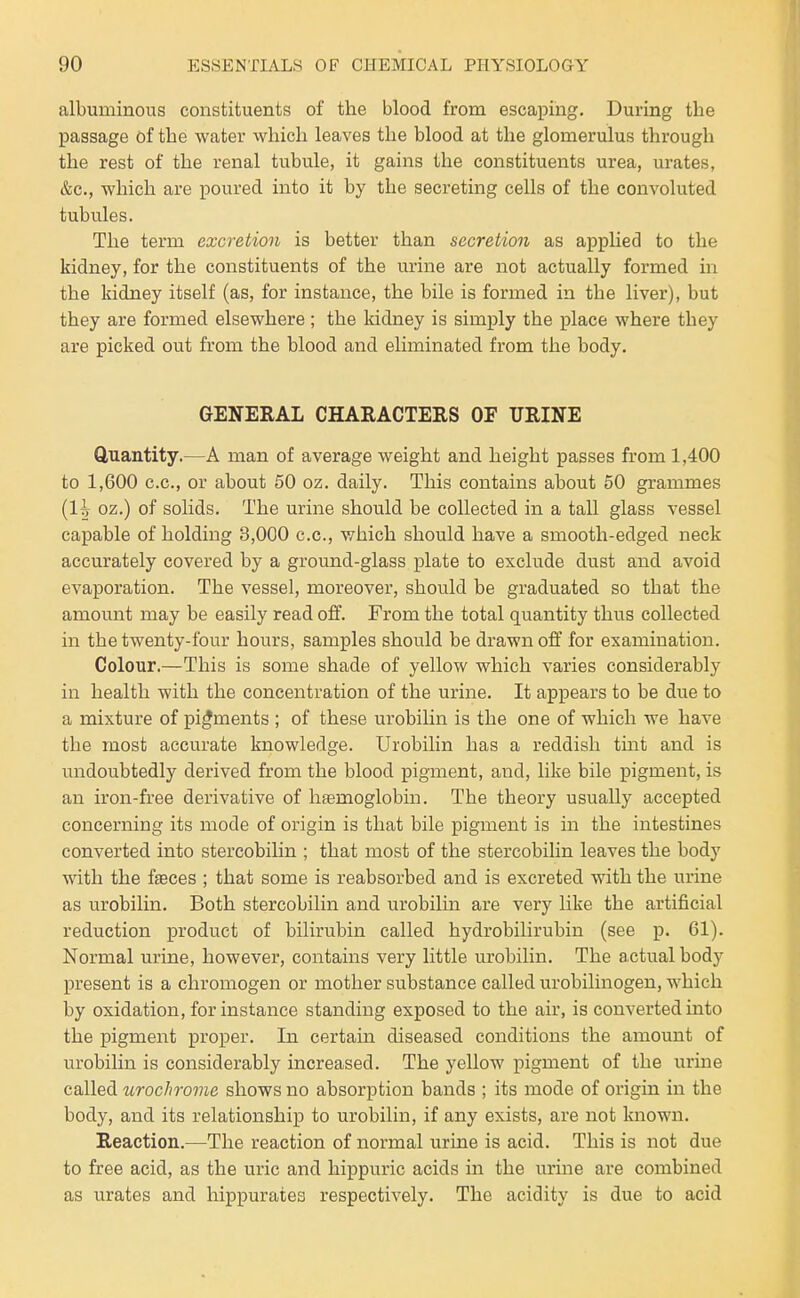 albuminous constituents of the blood from escaping. During the passage of the water which leaves the blood at the glomerulus through the rest of the renal tubule, it gains the constituents urea, urates, &c., which are poured into it by the secreting cells of the convoluted tubules. The term excretion is better than secretion as applied to the kidney, for the constituents of the urine are not actually formed in the kidney itself (as, for instance, the bile is formed in the liver), but they are formed elsewhere ; the kidney is simply the place where they are picked out from the blood and eliminated from the body. GENERAL CHARACTERS OF URINE Quantity.—A man of average weight and height passes from 1,400 to 1,600 c.c, or about 50 oz. daily. This contains about 50 grammes (1^ oz.) of solids. The urine should be collected in a tall glass vessel capable of holding 3,000 c.c, v/hich should have a smooth-edged neck accurately covered by a ground-glass plate to exclude dust and avoid evaporation. The vessel, moreover, should be graduated so that the amount may be easily read off. From the total quantity thus collected in the twenty-four hours, samples should be drawn off for examination. Colour.—This is some shade of yellow which varies considerably in health with the concentration of the urine. It appears to be due to a mixture of pigments ; of these urobilin is the one of which we have the most accurate knowledge. Urobilin has a reddish tuit and is i^ndoubtedly derived from the blood pigment, and, like bile pigment, is an iron-free derivative of hsemoglobin. The theory usually accepted concerning its mode of origin is that bile pigment is in the intestines converted into stercobilin ; that most of the stercobilin leaves the body with the fasces ; that some is reabsorbed and is excreted with the urine as urobilin. Both stercobilin and urobilin are very like the artificial reduction product of bilirubin called hydrobilirubin (see p. 61). Normal urine, however, contains very little urobilin. The actual body present is a chromogen or mother substance called urobilinogen, which by oxidation, for instance standing exposed to the air, is converted into the pigment proper. In certain diseased conditions the amount of urobilin is considerably increased. The yellow pigment of the urine called urochrome shows no absorption bands ; its mode of origin in the body, and its relationship to urobilin, if any exists, are not known. Reaction.—The reaction of normal urine is acid. This is not due to free acid, as the uric and hippuric acids in the urine are combined as urates and hippurates respectively. The acidity is due to acid