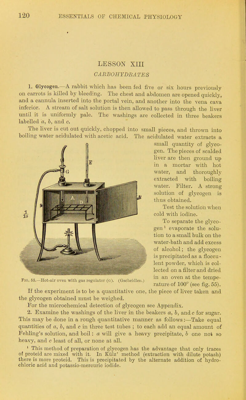 LESSON XIII CABBOHYDBATES 1. Glycogen.—A rabbit which has been fed five or six hours previously on carrots is killed by bleeding. The chest and abdomen are opened quickly, and a cannula inserted into the portal vein, and another into the vena cava inferior. A stream of salt solution is then allowed to pass through the liver vmtil it is uniformly pale. The washings are collected in three beakers labelled a, b, and c. The hver is cut out quickly, chopped into small pieces, and thro^ra into boiling water acidulated with acetic acid. The acidulated water extracts a small quantity of glyco- gen. The pieces of scalded Hver are then ground up in a mortar with hot water, and thoroughly extracted with boiling water. Filter. A strong solution of glycogen is thus obtained. Test the solution when cold with iodine. To separate the glj'co- gen' evaporate the solu- tion to a small brdk on the water-bath and add excess of alcohol; the glycogen is precipitated as a floccu- lent powder, which is col- lected on a filter and dried in an oven at the tempe- rature of 100 (see fig. 55). If the experiment is to be a quantitative one, the piece of liver taken and the glycogen obtained must be weighed. For the microchemical detection of glycogen see Appendix. 2. Examine the washings of the liver in the beakers a, b, and c for sugar. This may be done in a rough quantitative manner as follows:—Take equal quantities of a, b, and c in three test tubes ; to each add an equal amoimt of Fehling's solution, and boil: a will give a heavy precipitate, b one not so heavy, and c least of all, or none at all. ' This method of preparation of glycogen has the advantage that only traces of proteid are mixed with it. In Kiilz' method (extraction with dilute potash) there is more proteid. This is precipitated by the alternate addition of hydro- chloric acid and potassio-mercuric iodide. Pig. 65.—Hot-air oveu witli gas regulator (o). (Gsoheidleij.)