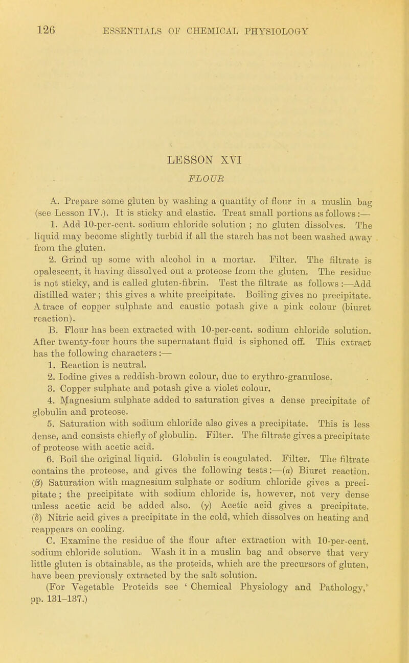 LESSON XVI FLOUR A. Prepare some gluten by washing a quantity of flour in a muslin bag (see Lesson IV.)- It is sticky and elastic. Treat small portions as follows:— 1. Add lO-per-cent. sodium chloride solution ; no gluten dissolves. The liquid mny become slightlj' turbid if all the starch has not been washed awaj- from the gluten. 2. Grind up some with alcohol in a mortar. Filter. The fihrate is opalescent, it having dissolved out a proteose from the gluten. The residue is not sticky, and is called gluten-fibrin. Test the filtrate as foUows :—Add distilled water ; this gives a white precipitate. Boiling gives no precipitate. A trace of copper sulphate and caustic potash give a pink colour (biuret reaction). B. Flour has been extracted with 10-per-cent. sodiixm chloride solution. After twenty-four hours the supernatant fluid is siphoned off. This extract has the following characters:— 1. Reaction is neutral. 2. Iodine gives a reddish-brown colour, due to erythro-granulose. 3. Copper sulphate and potash give a violet colom*. 4. Magnesium sulphate added to saturation gives a dense precipitate of globulin and proteose. 5. Satm'ation with sodium chloride also gives a precipitate. This is less dense, and consists chiefly of globulin. Filter. The filtrate gives a precipitate of proteose with acetic acid. 6. Boil the original liquid. Globulin is coagulated. Filter. The filtrate contains the proteose, and gives the following tests:—(a) Biiiret reaction. (|3) Saturation with magnesium sulphate or sodium chloride gives a preci- pitate ; the precipitate with sodium chloride is, however, not very dense unless acetic acid be added also, (y) Acetic acid gives a precipitate. (8) Nitric acid gives a precipitate in the cold, which dissolves on heating and reappears on cooling. C. Examine the residue of the flour after extraction with 10-per-cent. sodium chloride solution. Wash it in a muslin bag and observe that very little gluten is obtainable, as the proteids, which are the precux'sors of gluten, have been previously extracted by the salt solution. (For Vegetable Proteids see ' Chemical Physiology and Pathology,' pp. 131-137.)